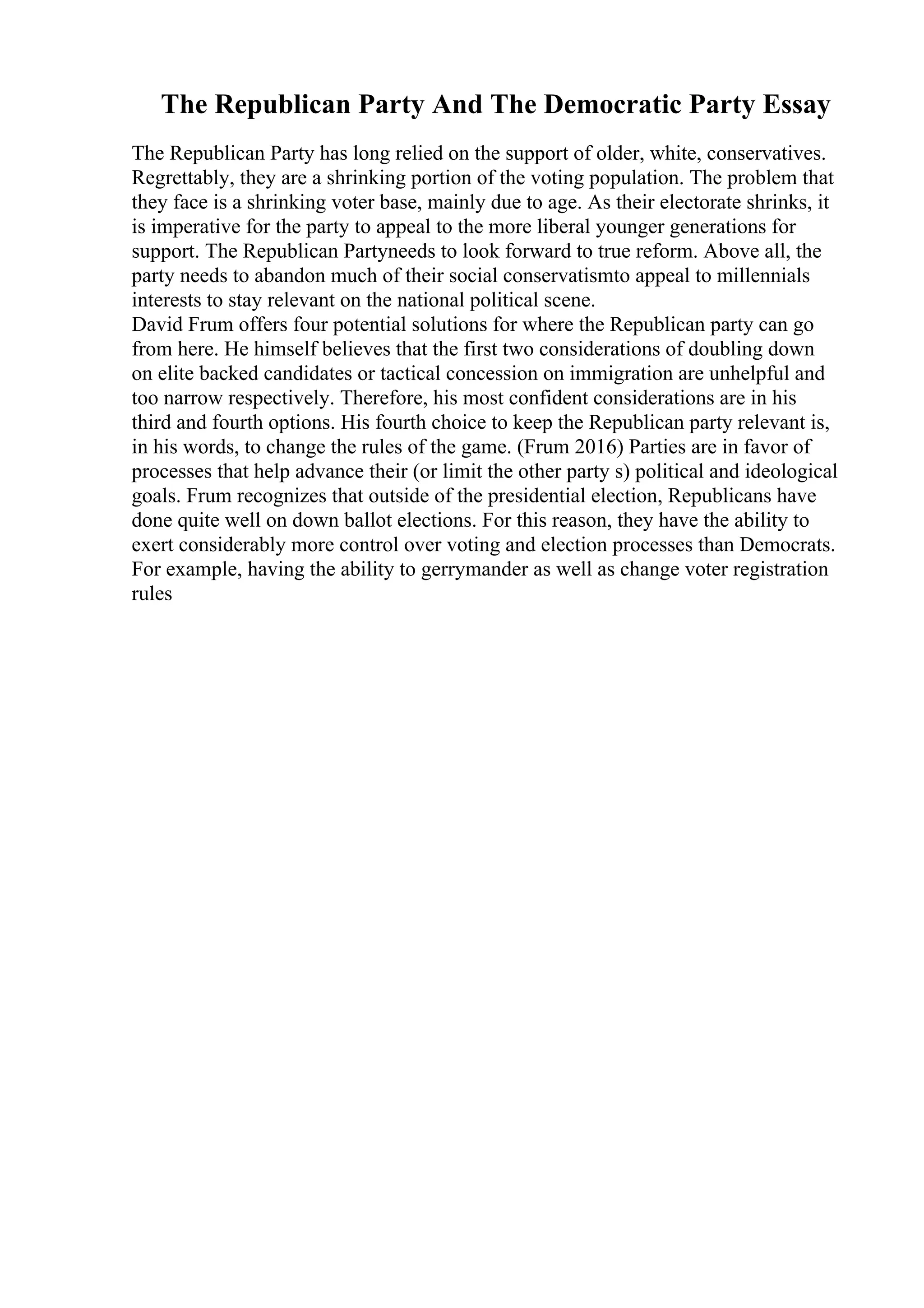 The Republican Party And The Democratic Party Essay
The Republican Party has long relied on the support of older, white, conservatives.
Regrettably, they are a shrinking portion of the voting population. The problem that
they face is a shrinking voter base, mainly due to age. As their electorate shrinks, it
is imperative for the party to appeal to the more liberal younger generations for
support. The Republican Partyneeds to look forward to true reform. Above all, the
party needs to abandon much of their social conservatismto appeal to millennials
interests to stay relevant on the national political scene.
David Frum offers four potential solutions for where the Republican party can go
from here. He himself believes that the first two considerations of doubling down
on elite backed candidates or tactical concession on immigration are unhelpful and
too narrow respectively. Therefore, his most confident considerations are in his
third and fourth options. His fourth choice to keep the Republican party relevant is,
in his words, to change the rules of the game. (Frum 2016) Parties are in favor of
processes that help advance their (or limit the other party s) political and ideological
goals. Frum recognizes that outside of the presidential election, Republicans have
done quite well on down ballot elections. For this reason, they have the ability to
exert considerably more control over voting and election processes than Democrats.
For example, having the ability to gerrymander as well as change voter registration
rules
 