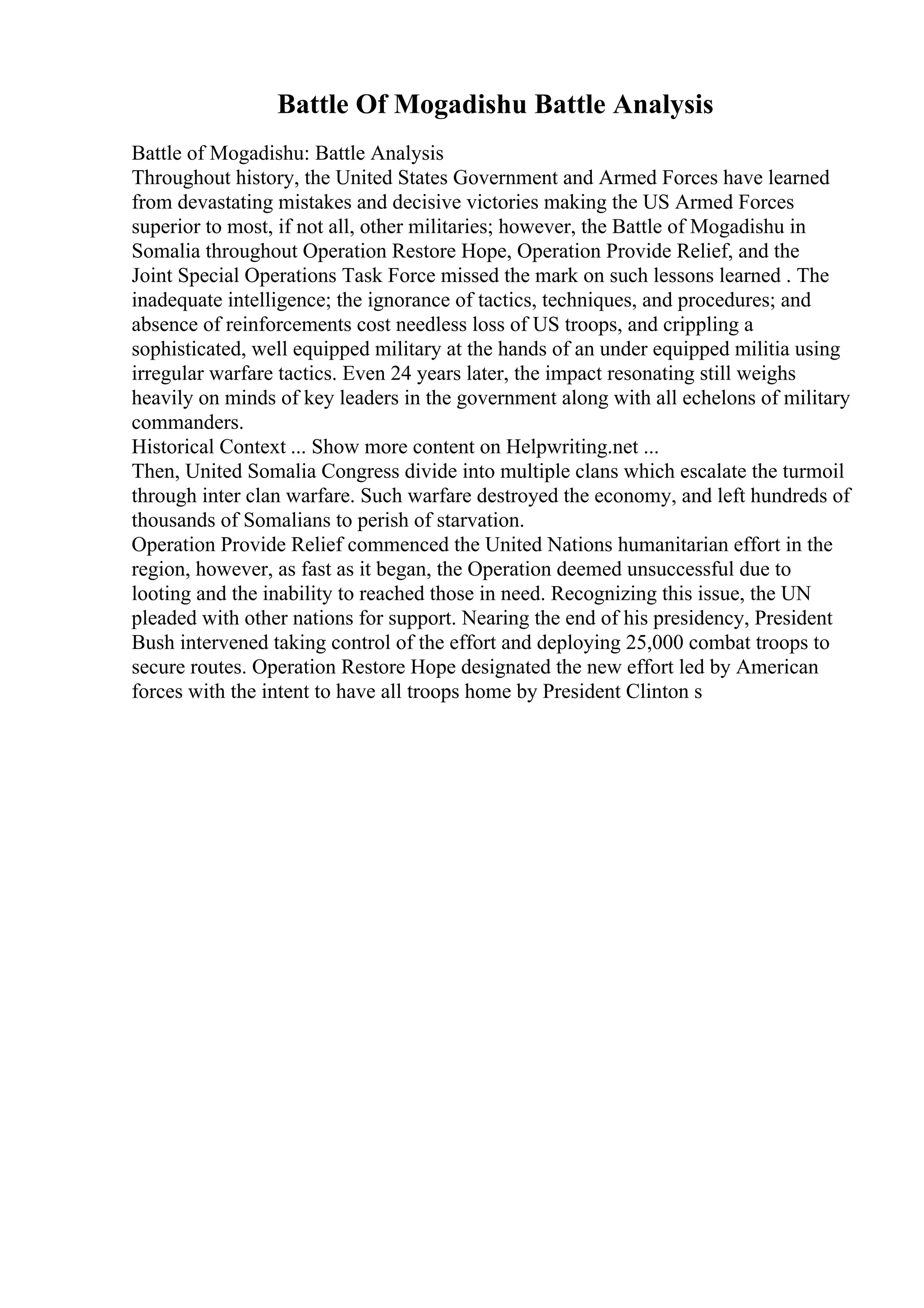 Battle Of Mogadishu Battle Analysis
Battle of Mogadishu: Battle Analysis
Throughout history, the United States Government and Armed Forces have learned
from devastating mistakes and decisive victories making the US Armed Forces
superior to most, if not all, other militaries; however, the Battle of Mogadishu in
Somalia throughout Operation Restore Hope, Operation Provide Relief, and the
Joint Special Operations Task Force missed the mark on such lessons learned . The
inadequate intelligence; the ignorance of tactics, techniques, and procedures; and
absence of reinforcements cost needless loss of US troops, and crippling a
sophisticated, well equipped military at the hands of an under equipped militia using
irregular warfare tactics. Even 24 years later, the impact resonating still weighs
heavily on minds of key leaders in the government along with all echelons of military
commanders.
Historical Context ... Show more content on Helpwriting.net ...
Then, United Somalia Congress divide into multiple clans which escalate the turmoil
through inter clan warfare. Such warfare destroyed the economy, and left hundreds of
thousands of Somalians to perish of starvation.
Operation Provide Relief commenced the United Nations humanitarian effort in the
region, however, as fast as it began, the Operation deemed unsuccessful due to
looting and the inability to reached those in need. Recognizing this issue, the UN
pleaded with other nations for support. Nearing the end of his presidency, President
Bush intervened taking control of the effort and deploying 25,000 combat troops to
secure routes. Operation Restore Hope designated the new effort led by American
forces with the intent to have all troops home by President Clinton s
 