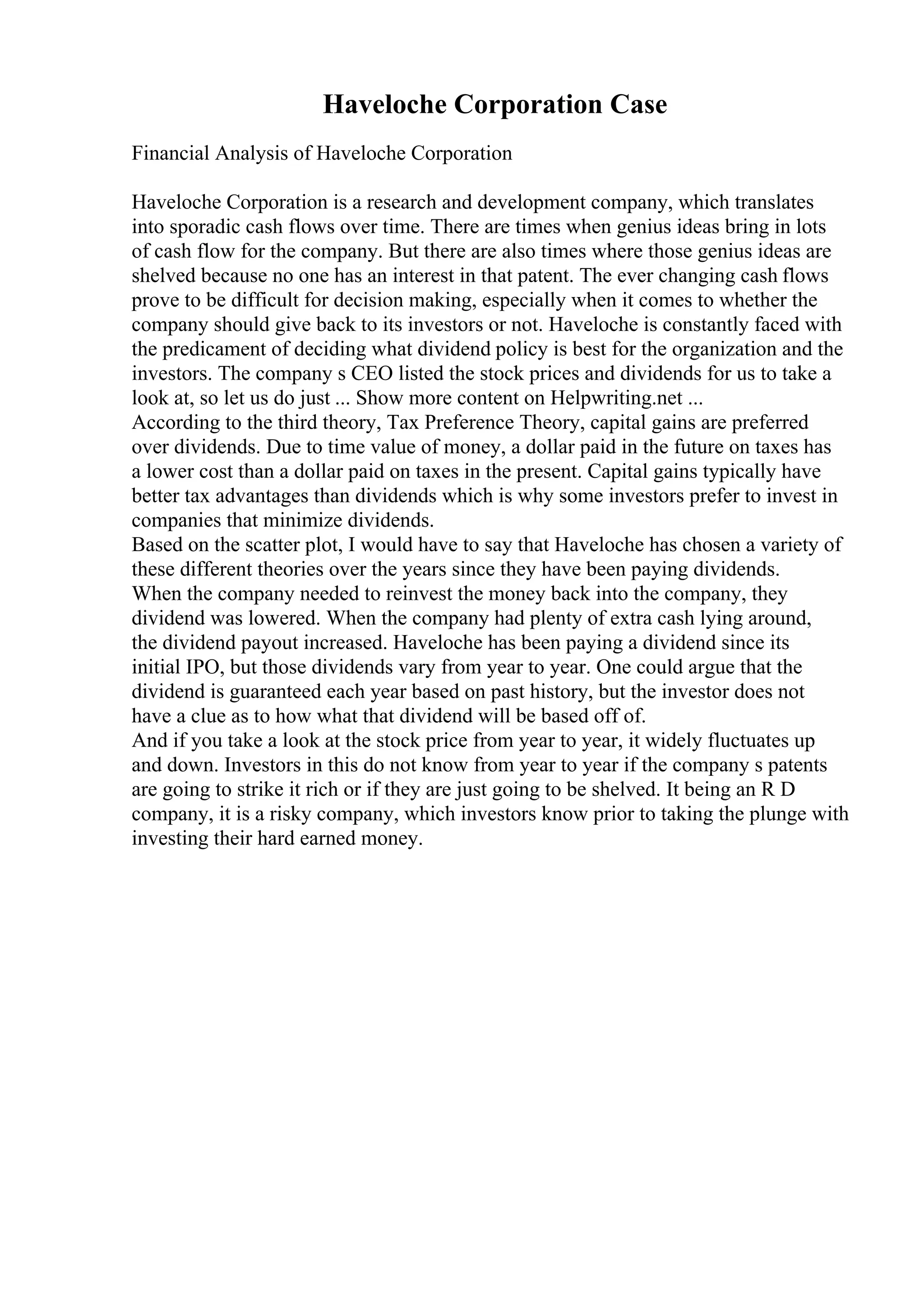 Haveloche Corporation Case
Financial Analysis of Haveloche Corporation
Haveloche Corporation is a research and development company, which translates
into sporadic cash flows over time. There are times when genius ideas bring in lots
of cash flow for the company. But there are also times where those genius ideas are
shelved because no one has an interest in that patent. The ever changing cash flows
prove to be difficult for decision making, especially when it comes to whether the
company should give back to its investors or not. Haveloche is constantly faced with
the predicament of deciding what dividend policy is best for the organization and the
investors. The company s CEO listed the stock prices and dividends for us to take a
look at, so let us do just ... Show more content on Helpwriting.net ...
According to the third theory, Tax Preference Theory, capital gains are preferred
over dividends. Due to time value of money, a dollar paid in the future on taxes has
a lower cost than a dollar paid on taxes in the present. Capital gains typically have
better tax advantages than dividends which is why some investors prefer to invest in
companies that minimize dividends.
Based on the scatter plot, I would have to say that Haveloche has chosen a variety of
these different theories over the years since they have been paying dividends.
When the company needed to reinvest the money back into the company, they
dividend was lowered. When the company had plenty of extra cash lying around,
the dividend payout increased. Haveloche has been paying a dividend since its
initial IPO, but those dividends vary from year to year. One could argue that the
dividend is guaranteed each year based on past history, but the investor does not
have a clue as to how what that dividend will be based off of.
And if you take a look at the stock price from year to year, it widely fluctuates up
and down. Investors in this do not know from year to year if the company s patents
are going to strike it rich or if they are just going to be shelved. It being an R D
company, it is a risky company, which investors know prior to taking the plunge with
investing their hard earned money.
 