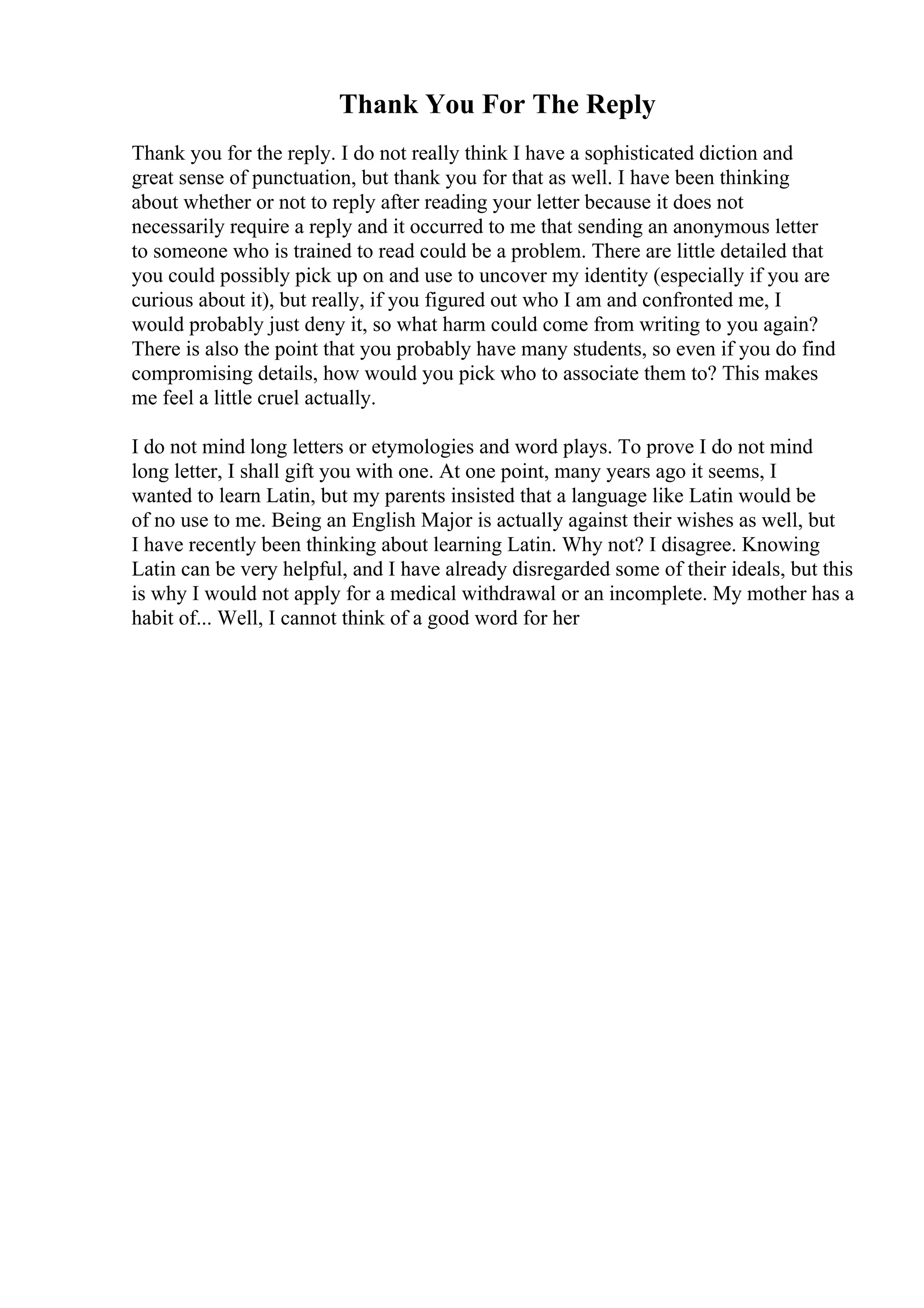 Thank You For The Reply
Thank you for the reply. I do not really think I have a sophisticated diction and
great sense of punctuation, but thank you for that as well. I have been thinking
about whether or not to reply after reading your letter because it does not
necessarily require a reply and it occurred to me that sending an anonymous letter
to someone who is trained to read could be a problem. There are little detailed that
you could possibly pick up on and use to uncover my identity (especially if you are
curious about it), but really, if you figured out who I am and confronted me, I
would probably just deny it, so what harm could come from writing to you again?
There is also the point that you probably have many students, so even if you do find
compromising details, how would you pick who to associate them to? This makes
me feel a little cruel actually.
I do not mind long letters or etymologies and word plays. To prove I do not mind
long letter, I shall gift you with one. At one point, many years ago it seems, I
wanted to learn Latin, but my parents insisted that a language like Latin would be
of no use to me. Being an English Major is actually against their wishes as well, but
I have recently been thinking about learning Latin. Why not? I disagree. Knowing
Latin can be very helpful, and I have already disregarded some of their ideals, but this
is why I would not apply for a medical withdrawal or an incomplete. My mother has a
habit of... Well, I cannot think of a good word for her
 