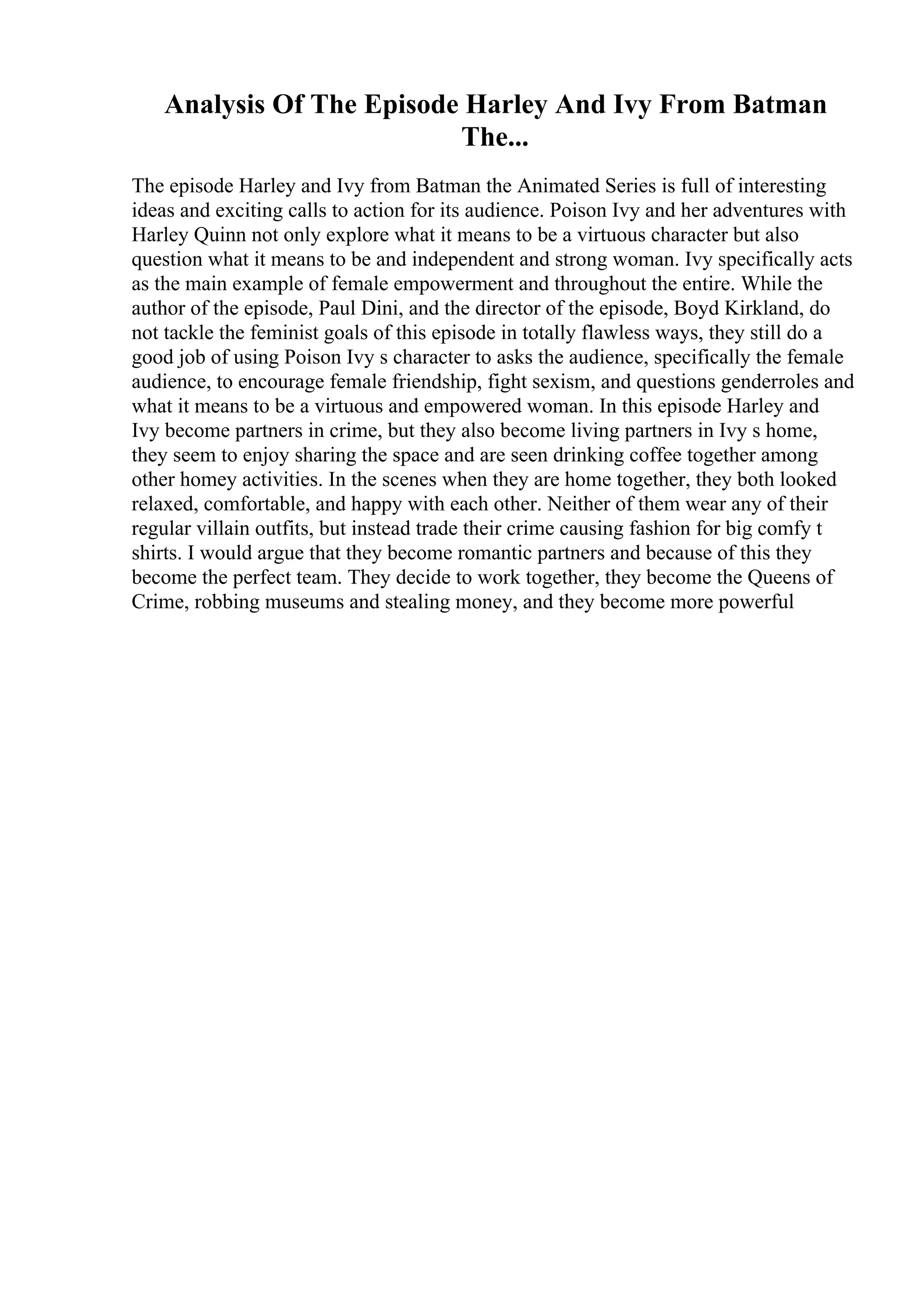 Analysis Of The Episode Harley And Ivy From Batman
The...
The episode Harley and Ivy from Batman the Animated Series is full of interesting
ideas and exciting calls to action for its audience. Poison Ivy and her adventures with
Harley Quinn not only explore what it means to be a virtuous character but also
question what it means to be and independent and strong woman. Ivy specifically acts
as the main example of female empowerment and throughout the entire. While the
author of the episode, Paul Dini, and the director of the episode, Boyd Kirkland, do
not tackle the feminist goals of this episode in totally flawless ways, they still do a
good job of using Poison Ivy s character to asks the audience, specifically the female
audience, to encourage female friendship, fight sexism, and questions genderroles and
what it means to be a virtuous and empowered woman. In this episode Harley and
Ivy become partners in crime, but they also become living partners in Ivy s home,
they seem to enjoy sharing the space and are seen drinking coffee together among
other homey activities. In the scenes when they are home together, they both looked
relaxed, comfortable, and happy with each other. Neither of them wear any of their
regular villain outfits, but instead trade their crime causing fashion for big comfy t
shirts. I would argue that they become romantic partners and because of this they
become the perfect team. They decide to work together, they become the Queens of
Crime, robbing museums and stealing money, and they become more powerful
 
