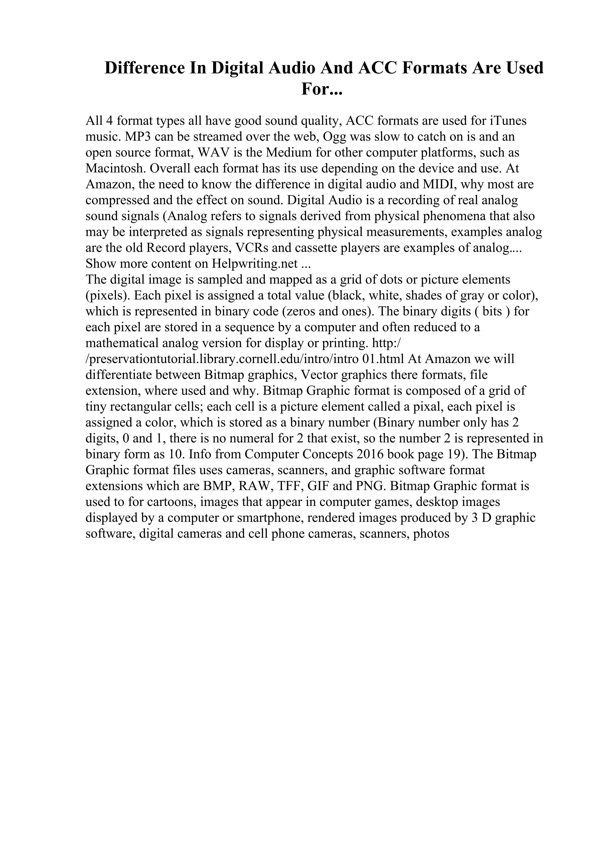 Difference In Digital Audio And ACC Formats Are Used
For...
All 4 format types all have good sound quality, ACC formats are used for iTunes
music. MP3 can be streamed over the web, Ogg was slow to catch on is and an
open source format, WAV is the Medium for other computer platforms, such as
Macintosh. Overall each format has its use depending on the device and use. At
Amazon, the need to know the difference in digital audio and MIDI, why most are
compressed and the effect on sound. Digital Audio is a recording of real analog
sound signals (Analog refers to signals derived from physical phenomena that also
may be interpreted as signals representing physical measurements, examples analog
are the old Record players, VCRs and cassette players are examples of analog....
Show more content on Helpwriting.net ...
The digital image is sampled and mapped as a grid of dots or picture elements
(pixels). Each pixel is assigned a total value (black, white, shades of gray or color),
which is represented in binary code (zeros and ones). The binary digits ( bits ) for
each pixel are stored in a sequence by a computer and often reduced to a
mathematical analog version for display or printing. http:/
/preservationtutorial.library.cornell.edu/intro/intro 01.html At Amazon we will
differentiate between Bitmap graphics, Vector graphics there formats, file
extension, where used and why. Bitmap Graphic format is composed of a grid of
tiny rectangular cells; each cell is a picture element called a pixal, each pixel is
assigned a color, which is stored as a binary number (Binary number only has 2
digits, 0 and 1, there is no numeral for 2 that exist, so the number 2 is represented in
binary form as 10. Info from Computer Concepts 2016 book page 19). The Bitmap
Graphic format files uses cameras, scanners, and graphic software format
extensions which are BMP, RAW, TFF, GIF and PNG. Bitmap Graphic format is
used to for cartoons, images that appear in computer games, desktop images
displayed by a computer or smartphone, rendered images produced by 3 D graphic
software, digital cameras and cell phone cameras, scanners, photos
 