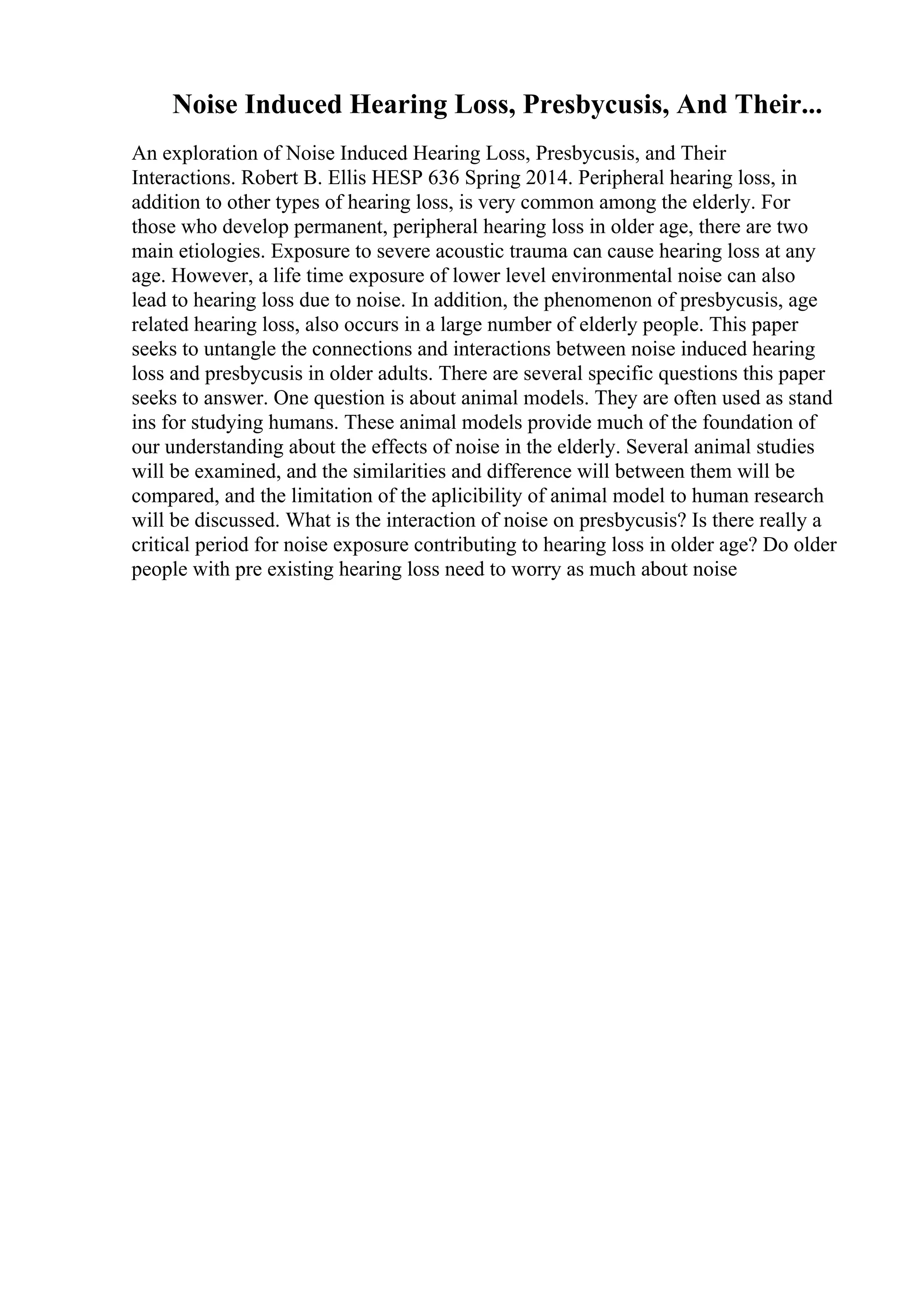 Noise Induced Hearing Loss, Presbycusis, And Their...
An exploration of Noise Induced Hearing Loss, Presbycusis, and Their
Interactions. Robert B. Ellis HESP 636 Spring 2014. Peripheral hearing loss, in
addition to other types of hearing loss, is very common among the elderly. For
those who develop permanent, peripheral hearing loss in older age, there are two
main etiologies. Exposure to severe acoustic trauma can cause hearing loss at any
age. However, a life time exposure of lower level environmental noise can also
lead to hearing loss due to noise. In addition, the phenomenon of presbycusis, age
related hearing loss, also occurs in a large number of elderly people. This paper
seeks to untangle the connections and interactions between noise induced hearing
loss and presbycusis in older adults. There are several specific questions this paper
seeks to answer. One question is about animal models. They are often used as stand
ins for studying humans. These animal models provide much of the foundation of
our understanding about the effects of noise in the elderly. Several animal studies
will be examined, and the similarities and difference will between them will be
compared, and the limitation of the aplicibility of animal model to human research
will be discussed. What is the interaction of noise on presbycusis? Is there really a
critical period for noise exposure contributing to hearing loss in older age? Do older
people with pre existing hearing loss need to worry as much about noise
 