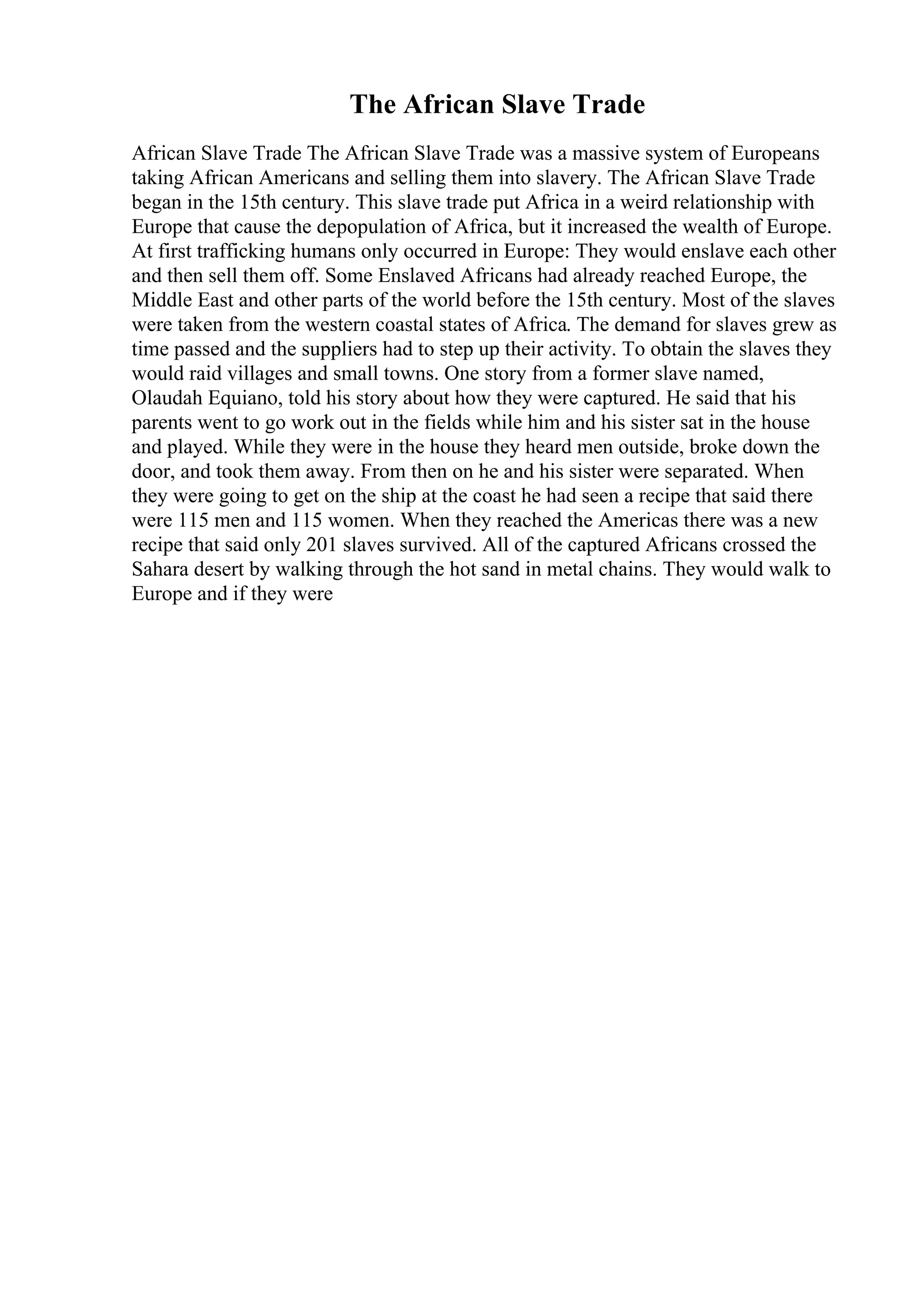 The African Slave Trade
African Slave Trade The African Slave Trade was a massive system of Europeans
taking African Americans and selling them into slavery. The African Slave Trade
began in the 15th century. This slave trade put Africa in a weird relationship with
Europe that cause the depopulation of Africa, but it increased the wealth of Europe.
At first trafficking humans only occurred in Europe: They would enslave each other
and then sell them off. Some Enslaved Africans had already reached Europe, the
Middle East and other parts of the world before the 15th century. Most of the slaves
were taken from the western coastal states of Africa. The demand for slaves grew as
time passed and the suppliers had to step up their activity. To obtain the slaves they
would raid villages and small towns. One story from a former slave named,
Olaudah Equiano, told his story about how they were captured. He said that his
parents went to go work out in the fields while him and his sister sat in the house
and played. While they were in the house they heard men outside, broke down the
door, and took them away. From then on he and his sister were separated. When
they were going to get on the ship at the coast he had seen a recipe that said there
were 115 men and 115 women. When they reached the Americas there was a new
recipe that said only 201 slaves survived. All of the captured Africans crossed the
Sahara desert by walking through the hot sand in metal chains. They would walk to
Europe and if they were
 