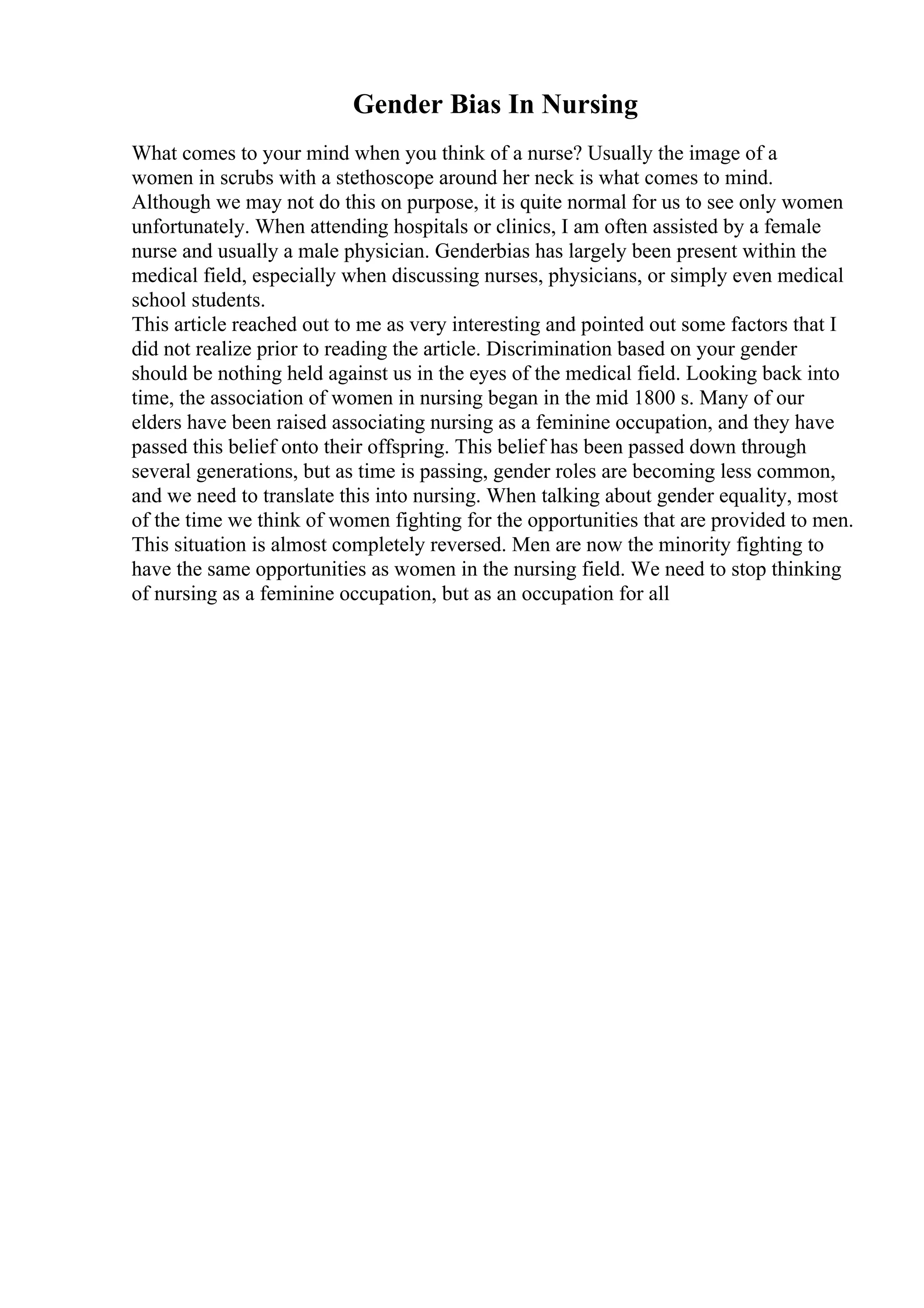 Gender Bias In Nursing
What comes to your mind when you think of a nurse? Usually the image of a
women in scrubs with a stethoscope around her neck is what comes to mind.
Although we may not do this on purpose, it is quite normal for us to see only women
unfortunately. When attending hospitals or clinics, I am often assisted by a female
nurse and usually a male physician. Genderbias has largely been present within the
medical field, especially when discussing nurses, physicians, or simply even medical
school students.
This article reached out to me as very interesting and pointed out some factors that I
did not realize prior to reading the article. Discrimination based on your gender
should be nothing held against us in the eyes of the medical field. Looking back into
time, the association of women in nursing began in the mid 1800 s. Many of our
elders have been raised associating nursing as a feminine occupation, and they have
passed this belief onto their offspring. This belief has been passed down through
several generations, but as time is passing, gender roles are becoming less common,
and we need to translate this into nursing. When talking about gender equality, most
of the time we think of women fighting for the opportunities that are provided to men.
This situation is almost completely reversed. Men are now the minority fighting to
have the same opportunities as women in the nursing field. We need to stop thinking
of nursing as a feminine occupation, but as an occupation for all
 