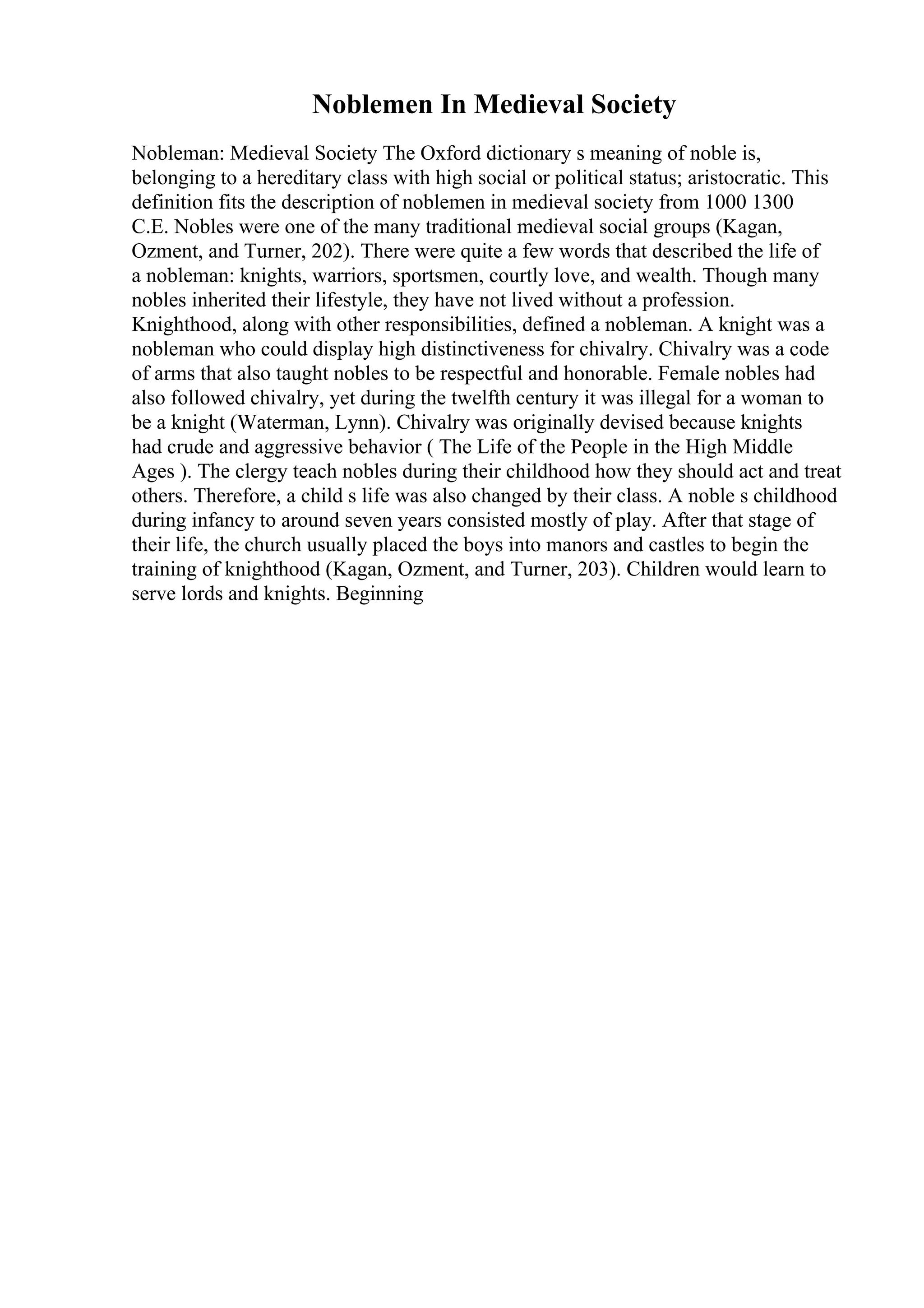 Noblemen In Medieval Society
Nobleman: Medieval Society The Oxford dictionary s meaning of noble is,
belonging to a hereditary class with high social or political status; aristocratic. This
definition fits the description of noblemen in medieval society from 1000 1300
C.E. Nobles were one of the many traditional medieval social groups (Kagan,
Ozment, and Turner, 202). There were quite a few words that described the life of
a nobleman: knights, warriors, sportsmen, courtly love, and wealth. Though many
nobles inherited their lifestyle, they have not lived without a profession.
Knighthood, along with other responsibilities, defined a nobleman. A knight was a
nobleman who could display high distinctiveness for chivalry. Chivalry was a code
of arms that also taught nobles to be respectful and honorable. Female nobles had
also followed chivalry, yet during the twelfth century it was illegal for a woman to
be a knight (Waterman, Lynn). Chivalry was originally devised because knights
had crude and aggressive behavior ( The Life of the People in the High Middle
Ages ). The clergy teach nobles during their childhood how they should act and treat
others. Therefore, a child s life was also changed by their class. A noble s childhood
during infancy to around seven years consisted mostly of play. After that stage of
their life, the church usually placed the boys into manors and castles to begin the
training of knighthood (Kagan, Ozment, and Turner, 203). Children would learn to
serve lords and knights. Beginning
 