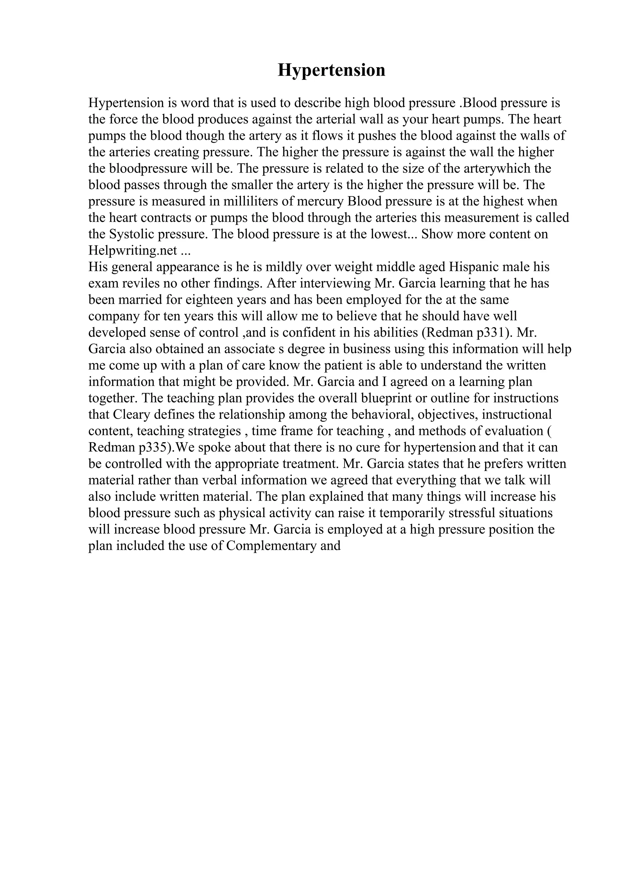 Hypertension
Hypertension is word that is used to describe high blood pressure .Blood pressure is
the force the blood produces against the arterial wall as your heart pumps. The heart
pumps the blood though the artery as it flows it pushes the blood against the walls of
the arteries creating pressure. The higher the pressure is against the wall the higher
the bloodpressure will be. The pressure is related to the size of the arterywhich the
blood passes through the smaller the artery is the higher the pressure will be. The
pressure is measured in milliliters of mercury Blood pressure is at the highest when
the heart contracts or pumps the blood through the arteries this measurement is called
the Systolic pressure. The blood pressure is at the lowest... Show more content on
Helpwriting.net ...
His general appearance is he is mildly over weight middle aged Hispanic male his
exam reviles no other findings. After interviewing Mr. Garcia learning that he has
been married for eighteen years and has been employed for the at the same
company for ten years this will allow me to believe that he should have well
developed sense of control ,and is confident in his abilities (Redman p331). Mr.
Garcia also obtained an associate s degree in business using this information will help
me come up with a plan of care know the patient is able to understand the written
information that might be provided. Mr. Garcia and I agreed on a learning plan
together. The teaching plan provides the overall blueprint or outline for instructions
that Cleary defines the relationship among the behavioral, objectives, instructional
content, teaching strategies , time frame for teaching , and methods of evaluation (
Redman p335).We spoke about that there is no cure for hypertension and that it can
be controlled with the appropriate treatment. Mr. Garcia states that he prefers written
material rather than verbal information we agreed that everything that we talk will
also include written material. The plan explained that many things will increase his
blood pressure such as physical activity can raise it temporarily stressful situations
will increase blood pressure Mr. Garcia is employed at a high pressure position the
plan included the use of Complementary and
 