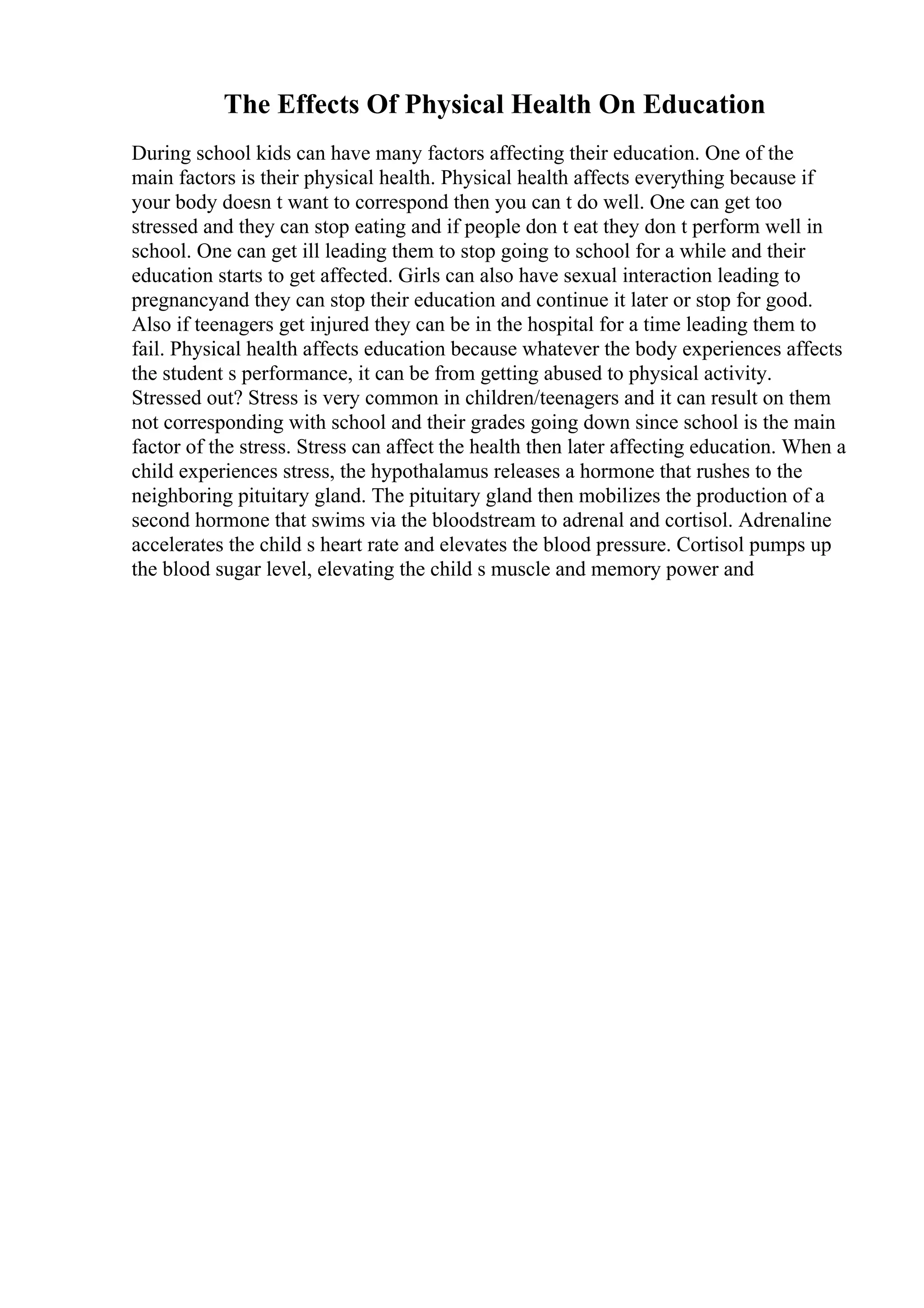 The Effects Of Physical Health On Education
During school kids can have many factors affecting their education. One of the
main factors is their physical health. Physical health affects everything because if
your body doesn t want to correspond then you can t do well. One can get too
stressed and they can stop eating and if people don t eat they don t perform well in
school. One can get ill leading them to stop going to school for a while and their
education starts to get affected. Girls can also have sexual interaction leading to
pregnancyand they can stop their education and continue it later or stop for good.
Also if teenagers get injured they can be in the hospital for a time leading them to
fail. Physical health affects education because whatever the body experiences affects
the student s performance, it can be from getting abused to physical activity.
Stressed out? Stress is very common in children/teenagers and it can result on them
not corresponding with school and their grades going down since school is the main
factor of the stress. Stress can affect the health then later affecting education. When a
child experiences stress, the hypothalamus releases a hormone that rushes to the
neighboring pituitary gland. The pituitary gland then mobilizes the production of a
second hormone that swims via the bloodstream to adrenal and cortisol. Adrenaline
accelerates the child s heart rate and elevates the blood pressure. Cortisol pumps up
the blood sugar level, elevating the child s muscle and memory power and
 