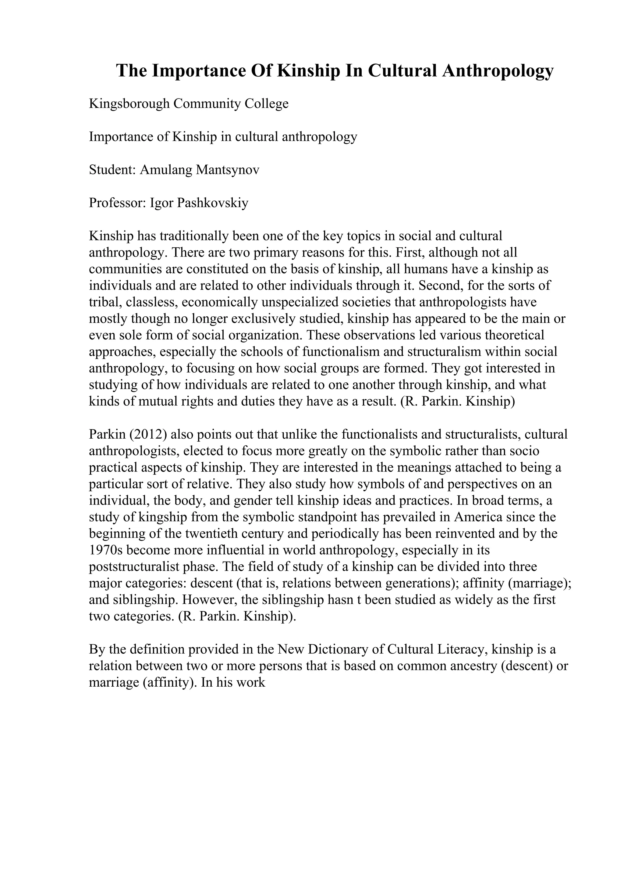 The Importance Of Kinship In Cultural Anthropology
Kingsborough Community College
Importance of Kinship in cultural anthropology
Student: Amulang Mantsynov
Professor: Igor Pashkovskiy
Kinship has traditionally been one of the key topics in social and cultural
anthropology. There are two primary reasons for this. First, although not all
communities are constituted on the basis of kinship, all humans have a kinship as
individuals and are related to other individuals through it. Second, for the sorts of
tribal, classless, economically unspecialized societies that anthropologists have
mostly though no longer exclusively studied, kinship has appeared to be the main or
even sole form of social organization. These observations led various theoretical
approaches, especially the schools of functionalism and structuralism within social
anthropology, to focusing on how social groups are formed. They got interested in
studying of how individuals are related to one another through kinship, and what
kinds of mutual rights and duties they have as a result. (R. Parkin. Kinship)
Parkin (2012) also points out that unlike the functionalists and structuralists, cultural
anthropologists, elected to focus more greatly on the symbolic rather than socio
practical aspects of kinship. They are interested in the meanings attached to being a
particular sort of relative. They also study how symbols of and perspectives on an
individual, the body, and gender tell kinship ideas and practices. In broad terms, a
study of kingship from the symbolic standpoint has prevailed in America since the
beginning of the twentieth century and periodically has been reinvented and by the
1970s become more influential in world anthropology, especially in its
poststructuralist phase. The field of study of a kinship can be divided into three
major categories: descent (that is, relations between generations); affinity (marriage);
and siblingship. However, the siblingship hasn t been studied as widely as the first
two categories. (R. Parkin. Kinship).
By the definition provided in the New Dictionary of Cultural Literacy, kinship is a
relation between two or more persons that is based on common ancestry (descent) or
marriage (affinity). In his work
 