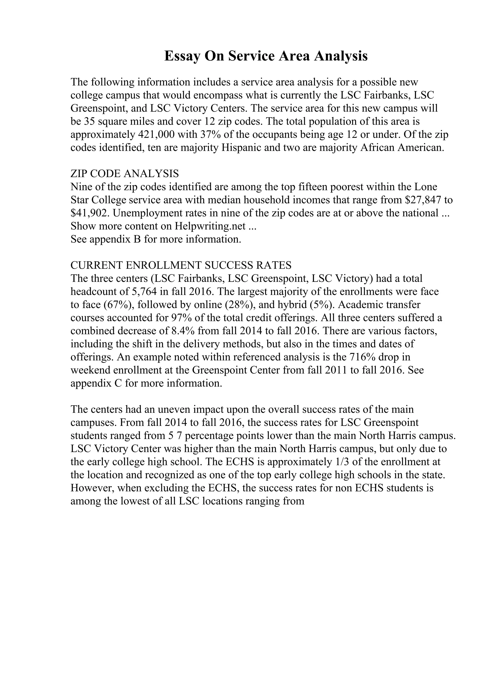 Essay On Service Area Analysis
The following information includes a service area analysis for a possible new
college campus that would encompass what is currently the LSC Fairbanks, LSC
Greenspoint, and LSC Victory Centers. The service area for this new campus will
be 35 square miles and cover 12 zip codes. The total population of this area is
approximately 421,000 with 37% of the occupants being age 12 or under. Of the zip
codes identified, ten are majority Hispanic and two are majority African American.
ZIP CODE ANALYSIS
Nine of the zip codes identified are among the top fifteen poorest within the Lone
Star College service area with median household incomes that range from $27,847 to
$41,902. Unemployment rates in nine of the zip codes are at or above the national ...
Show more content on Helpwriting.net ...
See appendix B for more information.
CURRENT ENROLLMENT SUCCESS RATES
The three centers (LSC Fairbanks, LSC Greenspoint, LSC Victory) had a total
headcount of 5,764 in fall 2016. The largest majority of the enrollments were face
to face (67%), followed by online (28%), and hybrid (5%). Academic transfer
courses accounted for 97% of the total credit offerings. All three centers suffered a
combined decrease of 8.4% from fall 2014 to fall 2016. There are various factors,
including the shift in the delivery methods, but also in the times and dates of
offerings. An example noted within referenced analysis is the 716% drop in
weekend enrollment at the Greenspoint Center from fall 2011 to fall 2016. See
appendix C for more information.
The centers had an uneven impact upon the overall success rates of the main
campuses. From fall 2014 to fall 2016, the success rates for LSC Greenspoint
students ranged from 5 7 percentage points lower than the main North Harris campus.
LSC Victory Center was higher than the main North Harris campus, but only due to
the early college high school. The ECHS is approximately 1/3 of the enrollment at
the location and recognized as one of the top early college high schools in the state.
However, when excluding the ECHS, the success rates for non ECHS students is
among the lowest of all LSC locations ranging from
 