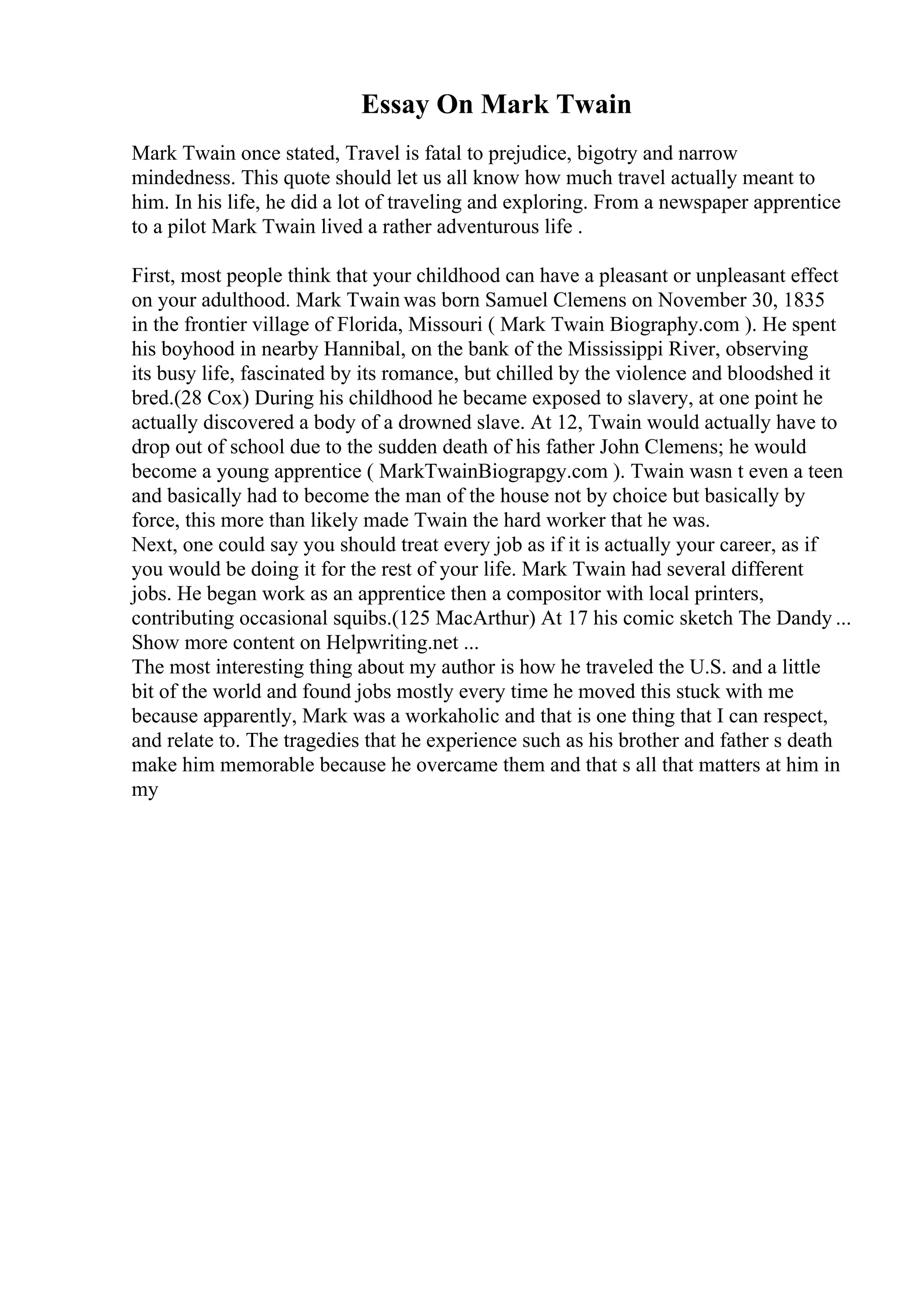 Essay On Mark Twain
Mark Twain once stated, Travel is fatal to prejudice, bigotry and narrow
mindedness. This quote should let us all know how much travel actually meant to
him. In his life, he did a lot of traveling and exploring. From a newspaper apprentice
to a pilot Mark Twain lived a rather adventurous life .
First, most people think that your childhood can have a pleasant or unpleasant effect
on your adulthood. Mark Twain was born Samuel Clemens on November 30, 1835
in the frontier village of Florida, Missouri ( Mark Twain Biography.com ). He spent
his boyhood in nearby Hannibal, on the bank of the Mississippi River, observing
its busy life, fascinated by its romance, but chilled by the violence and bloodshed it
bred.(28 Cox) During his childhood he became exposed to slavery, at one point he
actually discovered a body of a drowned slave. At 12, Twain would actually have to
drop out of school due to the sudden death of his father John Clemens; he would
become a young apprentice ( MarkTwainBiograpgy.com ). Twain wasn t even a teen
and basically had to become the man of the house not by choice but basically by
force, this more than likely made Twain the hard worker that he was.
Next, one could say you should treat every job as if it is actually your career, as if
you would be doing it for the rest of your life. Mark Twain had several different
jobs. He began work as an apprentice then a compositor with local printers,
contributing occasional squibs.(125 MacArthur) At 17 his comic sketch The Dandy ...
Show more content on Helpwriting.net ...
The most interesting thing about my author is how he traveled the U.S. and a little
bit of the world and found jobs mostly every time he moved this stuck with me
because apparently, Mark was a workaholic and that is one thing that I can respect,
and relate to. The tragedies that he experience such as his brother and father s death
make him memorable because he overcame them and that s all that matters at him in
my
 