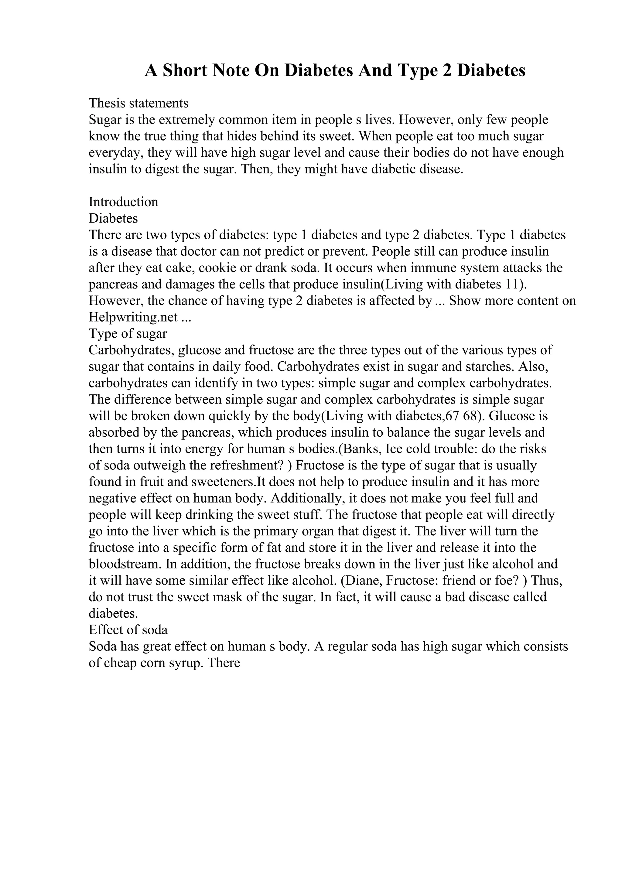 A Short Note On Diabetes And Type 2 Diabetes
Thesis statements
Sugar is the extremely common item in people s lives. However, only few people
know the true thing that hides behind its sweet. When people eat too much sugar
everyday, they will have high sugar level and cause their bodies do not have enough
insulin to digest the sugar. Then, they might have diabetic disease.
Introduction
Diabetes
There are two types of diabetes: type 1 diabetes and type 2 diabetes. Type 1 diabetes
is a disease that doctor can not predict or prevent. People still can produce insulin
after they eat cake, cookie or drank soda. It occurs when immune system attacks the
pancreas and damages the cells that produce insulin(Living with diabetes 11).
However, the chance of having type 2 diabetes is affected by ... Show more content on
Helpwriting.net ...
Type of sugar
Carbohydrates, glucose and fructose are the three types out of the various types of
sugar that contains in daily food. Carbohydrates exist in sugar and starches. Also,
carbohydrates can identify in two types: simple sugar and complex carbohydrates.
The difference between simple sugar and complex carbohydrates is simple sugar
will be broken down quickly by the body(Living with diabetes,67 68). Glucose is
absorbed by the pancreas, which produces insulin to balance the sugar levels and
then turns it into energy for human s bodies.(Banks, Ice cold trouble: do the risks
of soda outweigh the refreshment? ) Fructose is the type of sugar that is usually
found in fruit and sweeteners.It does not help to produce insulin and it has more
negative effect on human body. Additionally, it does not make you feel full and
people will keep drinking the sweet stuff. The fructose that people eat will directly
go into the liver which is the primary organ that digest it. The liver will turn the
fructose into a specific form of fat and store it in the liver and release it into the
bloodstream. In addition, the fructose breaks down in the liver just like alcohol and
it will have some similar effect like alcohol. (Diane, Fructose: friend or foe? ) Thus,
do not trust the sweet mask of the sugar. In fact, it will cause a bad disease called
diabetes.
Effect of soda
Soda has great effect on human s body. A regular soda has high sugar which consists
of cheap corn syrup. There
 