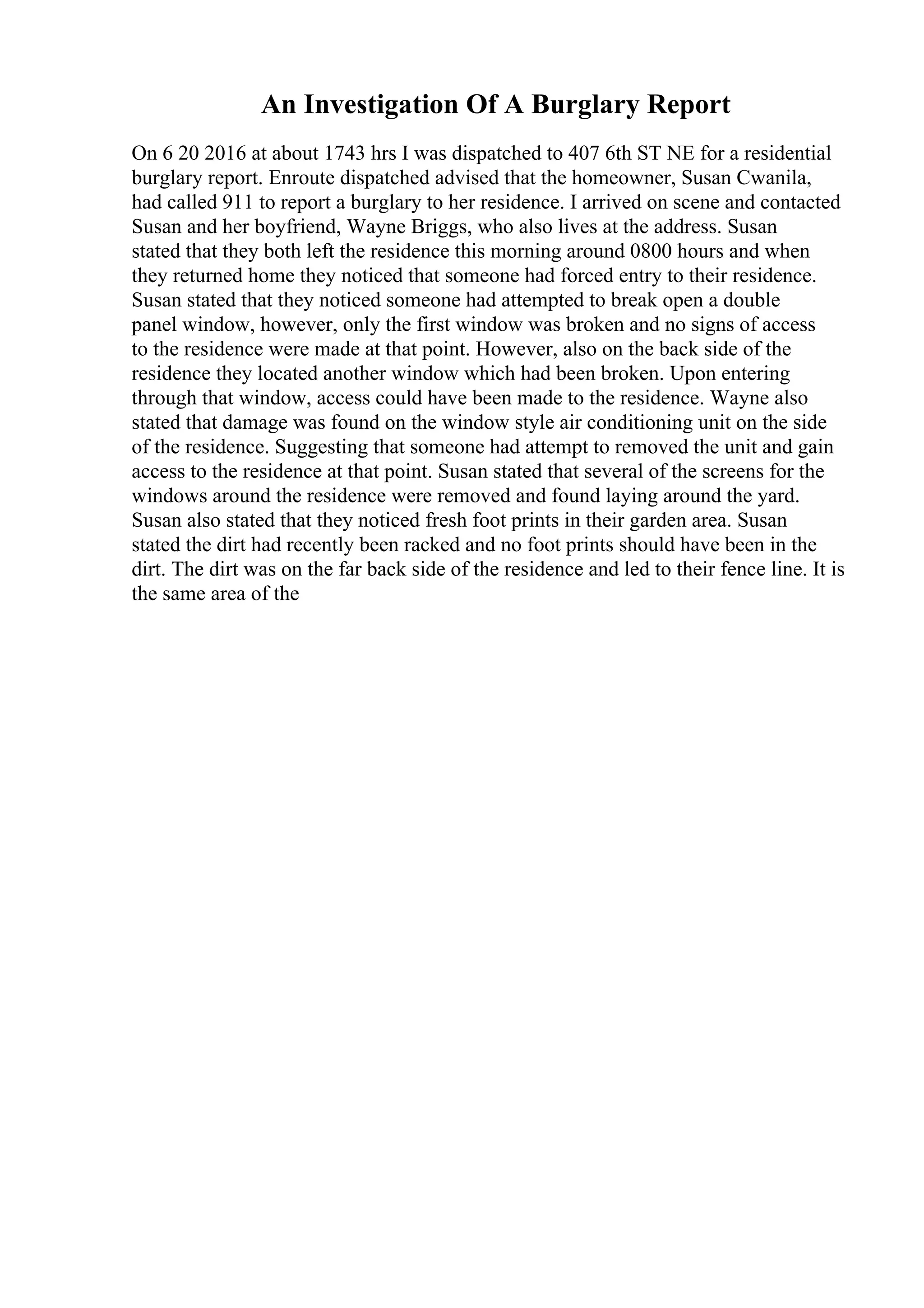 An Investigation Of A Burglary Report
On 6 20 2016 at about 1743 hrs I was dispatched to 407 6th ST NE for a residential
burglary report. Enroute dispatched advised that the homeowner, Susan Cwanila,
had called 911 to report a burglary to her residence. I arrived on scene and contacted
Susan and her boyfriend, Wayne Briggs, who also lives at the address. Susan
stated that they both left the residence this morning around 0800 hours and when
they returned home they noticed that someone had forced entry to their residence.
Susan stated that they noticed someone had attempted to break open a double
panel window, however, only the first window was broken and no signs of access
to the residence were made at that point. However, also on the back side of the
residence they located another window which had been broken. Upon entering
through that window, access could have been made to the residence. Wayne also
stated that damage was found on the window style air conditioning unit on the side
of the residence. Suggesting that someone had attempt to removed the unit and gain
access to the residence at that point. Susan stated that several of the screens for the
windows around the residence were removed and found laying around the yard.
Susan also stated that they noticed fresh foot prints in their garden area. Susan
stated the dirt had recently been racked and no foot prints should have been in the
dirt. The dirt was on the far back side of the residence and led to their fence line. It is
the same area of the
 