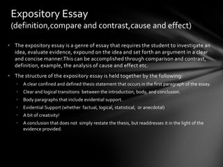 Expository Essay
 (definition,compare and contrast,cause and effect)

• The expository essay is a genre of essay that requires the student to investigate an
  idea, evaluate evidence, expound on the idea and set forth an argument in a clear
  and concise manner.This can be accomplished through comparison and contrast,
  definition, example, the analysis of cause and effect etc.
• The structure of the expository essay is held together by the following:
   •   A clear confined and defined thesis statement that occurs in the first paragraph of the essay.
   •   Clear and logical transitions between the introduction, body, and conclusion.
   •   Body paragraphs that include evidential support.
   •   Evidential Support (whether factual, logical, statistical, or anecdotal)
   •   A bit of creativity!
   •   A conclusion that does not simply restate the thesis, but readdresses it in the light of the
       evidence provided.
 