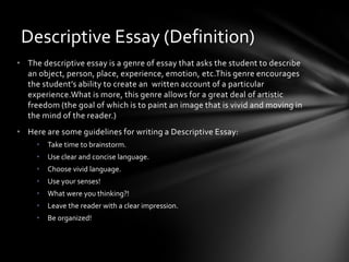 Descriptive Essay (Definition)
• The descriptive essay is a genre of essay that asks the student to describe
  an object, person, place, experience, emotion, etc.This genre encourages
  the student’s ability to create an written account of a particular
  experience.What is more, this genre allows for a great deal of artistic
  freedom (the goal of which is to paint an image that is vivid and moving in
  the mind of the reader.)
• Here are some guidelines for writing a Descriptive Essay:
     •   Take time to brainstorm.
     •   Use clear and concise language.
     •   Choose vivid language.
     •   Use your senses!
     •   What were you thinking?!
     •   Leave the reader with a clear impression.
     •   Be organized!
 
