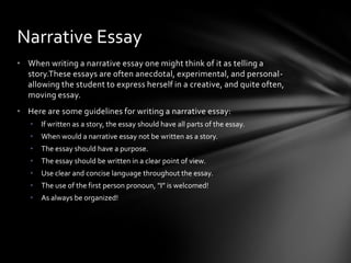 Narrative Essay
• When writing a narrative essay one might think of it as telling a
  story.These essays are often anecdotal, experimental, and personal-
  allowing the student to express herself in a creative, and quite often,
  moving essay.
• Here are some guidelines for writing a narrative essay:
   •   If written as a story, the essay should have all parts of the essay.
   •   When would a narrative essay not be written as a story.
   •   The essay should have a purpose.
   •   The essay should be written in a clear point of view.
   •   Use clear and concise language throughout the essay.
   •   The use of the first person pronoun, "I” is welcomed!
   •   As always be organized!
 