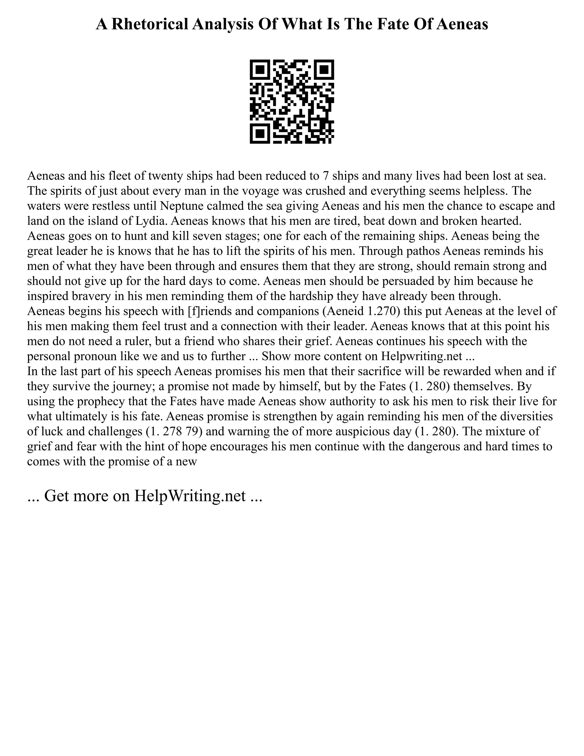 A Rhetorical Analysis Of What Is The Fate Of Aeneas
Aeneas and his fleet of twenty ships had been reduced to 7 ships and many lives had been lost at sea.
The spirits of just about every man in the voyage was crushed and everything seems helpless. The
waters were restless until Neptune calmed the sea giving Aeneas and his men the chance to escape and
land on the island of Lydia. Aeneas knows that his men are tired, beat down and broken hearted.
Aeneas goes on to hunt and kill seven stages; one for each of the remaining ships. Aeneas being the
great leader he is knows that he has to lift the spirits of his men. Through pathos Aeneas reminds his
men of what they have been through and ensures them that they are strong, should remain strong and
should not give up for the hard days to come. Aeneas men should be persuaded by him because he
inspired bravery in his men reminding them of the hardship they have already been through.
Aeneas begins his speech with [f]riends and companions (Aeneid 1.270) this put Aeneas at the level of
his men making them feel trust and a connection with their leader. Aeneas knows that at this point his
men do not need a ruler, but a friend who shares their grief. Aeneas continues his speech with the
personal pronoun like we and us to further ... Show more content on Helpwriting.net ...
In the last part of his speech Aeneas promises his men that their sacrifice will be rewarded when and if
they survive the journey; a promise not made by himself, but by the Fates (1. 280) themselves. By
using the prophecy that the Fates have made Aeneas show authority to ask his men to risk their live for
what ultimately is his fate. Aeneas promise is strengthen by again reminding his men of the diversities
of luck and challenges (1. 278 79) and warning the of more auspicious day (1. 280). The mixture of
grief and fear with the hint of hope encourages his men continue with the dangerous and hard times to
comes with the promise of a new
... Get more on HelpWriting.net ...
 