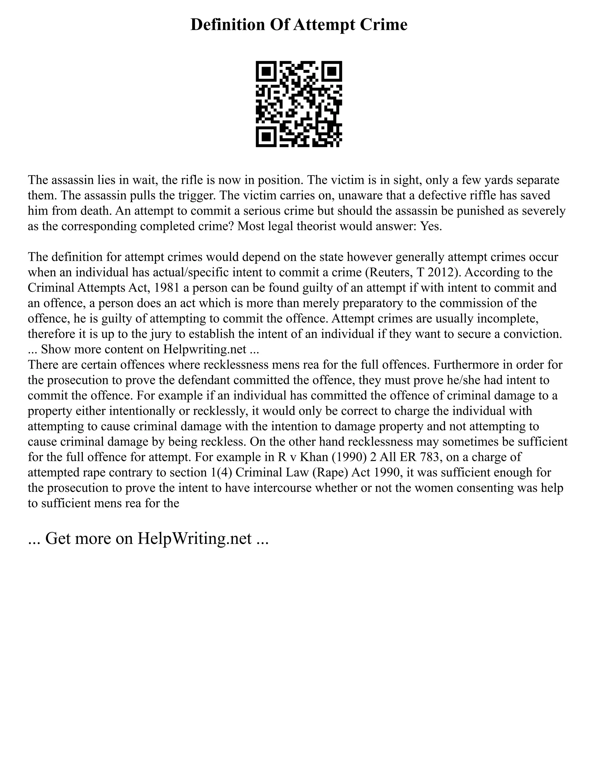 Definition Of Attempt Crime
The assassin lies in wait, the rifle is now in position. The victim is in sight, only a few yards separate
them. The assassin pulls the trigger. The victim carries on, unaware that a defective riffle has saved
him from death. An attempt to commit a serious crime but should the assassin be punished as severely
as the corresponding completed crime? Most legal theorist would answer: Yes.
The definition for attempt crimes would depend on the state however generally attempt crimes occur
when an individual has actual/specific intent to commit a crime (Reuters, T 2012). According to the
Criminal Attempts Act, 1981 a person can be found guilty of an attempt if with intent to commit and
an offence, a person does an act which is more than merely preparatory to the commission of the
offence, he is guilty of attempting to commit the offence. Attempt crimes are usually incomplete,
therefore it is up to the jury to establish the intent of an individual if they want to secure a conviction.
... Show more content on Helpwriting.net ...
There are certain offences where recklessness mens rea for the full offences. Furthermore in order for
the prosecution to prove the defendant committed the offence, they must prove he/she had intent to
commit the offence. For example if an individual has committed the offence of criminal damage to a
property either intentionally or recklessly, it would only be correct to charge the individual with
attempting to cause criminal damage with the intention to damage property and not attempting to
cause criminal damage by being reckless. On the other hand recklessness may sometimes be sufficient
for the full offence for attempt. For example in R v Khan (1990) 2 All ER 783, on a charge of
attempted rape contrary to section 1(4) Criminal Law (Rape) Act 1990, it was sufficient enough for
the prosecution to prove the intent to have intercourse whether or not the women consenting was help
to sufficient mens rea for the
... Get more on HelpWriting.net ...
 