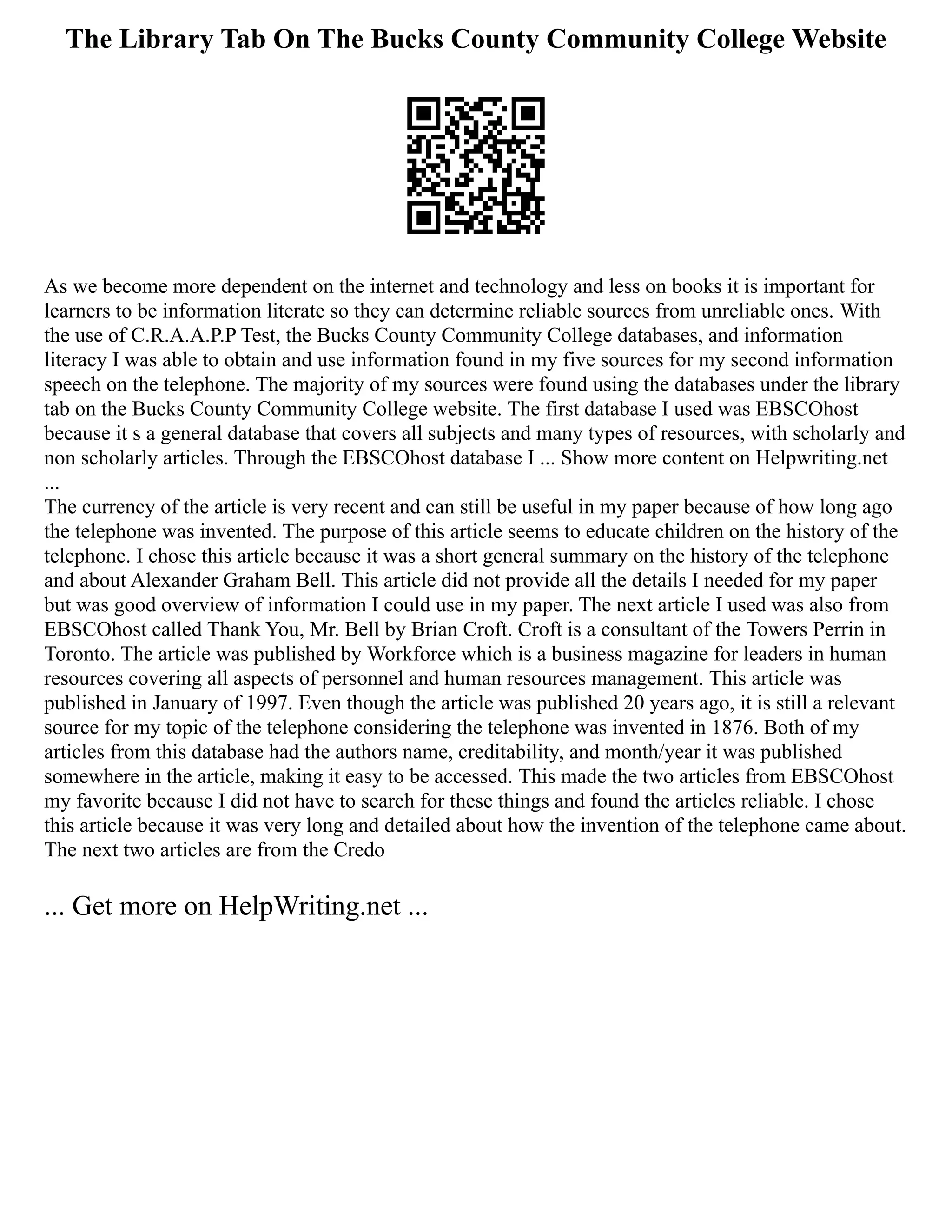 The Library Tab On The Bucks County Community College Website
As we become more dependent on the internet and technology and less on books it is important for
learners to be information literate so they can determine reliable sources from unreliable ones. With
the use of C.R.A.A.P.P Test, the Bucks County Community College databases, and information
literacy I was able to obtain and use information found in my five sources for my second information
speech on the telephone. The majority of my sources were found using the databases under the library
tab on the Bucks County Community College website. The first database I used was EBSCOhost
because it s a general database that covers all subjects and many types of resources, with scholarly and
non scholarly articles. Through the EBSCOhost database I ... Show more content on Helpwriting.net
...
The currency of the article is very recent and can still be useful in my paper because of how long ago
the telephone was invented. The purpose of this article seems to educate children on the history of the
telephone. I chose this article because it was a short general summary on the history of the telephone
and about Alexander Graham Bell. This article did not provide all the details I needed for my paper
but was good overview of information I could use in my paper. The next article I used was also from
EBSCOhost called Thank You, Mr. Bell by Brian Croft. Croft is a consultant of the Towers Perrin in
Toronto. The article was published by Workforce which is a business magazine for leaders in human
resources covering all aspects of personnel and human resources management. This article was
published in January of 1997. Even though the article was published 20 years ago, it is still a relevant
source for my topic of the telephone considering the telephone was invented in 1876. Both of my
articles from this database had the authors name, creditability, and month/year it was published
somewhere in the article, making it easy to be accessed. This made the two articles from EBSCOhost
my favorite because I did not have to search for these things and found the articles reliable. I chose
this article because it was very long and detailed about how the invention of the telephone came about.
The next two articles are from the Credo
... Get more on HelpWriting.net ...
 