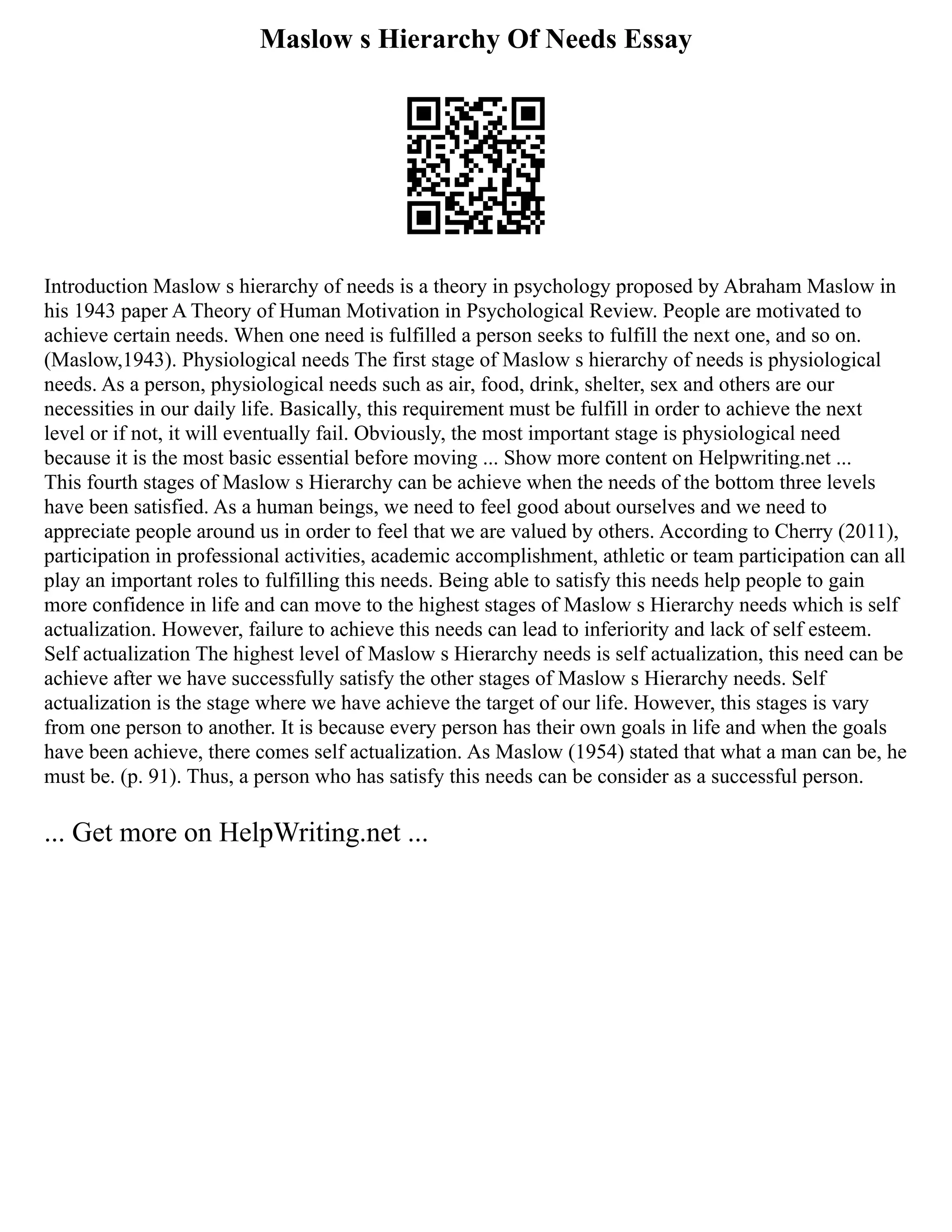 Maslow s Hierarchy Of Needs Essay
Introduction Maslow s hierarchy of needs is a theory in psychology proposed by Abraham Maslow in
his 1943 paper A Theory of Human Motivation in Psychological Review. People are motivated to
achieve certain needs. When one need is fulfilled a person seeks to fulfill the next one, and so on.
(Maslow,1943). Physiological needs The first stage of Maslow s hierarchy of needs is physiological
needs. As a person, physiological needs such as air, food, drink, shelter, sex and others are our
necessities in our daily life. Basically, this requirement must be fulfill in order to achieve the next
level or if not, it will eventually fail. Obviously, the most important stage is physiological need
because it is the most basic essential before moving ... Show more content on Helpwriting.net ...
This fourth stages of Maslow s Hierarchy can be achieve when the needs of the bottom three levels
have been satisfied. As a human beings, we need to feel good about ourselves and we need to
appreciate people around us in order to feel that we are valued by others. According to Cherry (2011),
participation in professional activities, academic accomplishment, athletic or team participation can all
play an important roles to fulfilling this needs. Being able to satisfy this needs help people to gain
more confidence in life and can move to the highest stages of Maslow s Hierarchy needs which is self
actualization. However, failure to achieve this needs can lead to inferiority and lack of self esteem.
Self actualization The highest level of Maslow s Hierarchy needs is self actualization, this need can be
achieve after we have successfully satisfy the other stages of Maslow s Hierarchy needs. Self
actualization is the stage where we have achieve the target of our life. However, this stages is vary
from one person to another. It is because every person has their own goals in life and when the goals
have been achieve, there comes self actualization. As Maslow (1954) stated that what a man can be, he
must be. (p. 91). Thus, a person who has satisfy this needs can be consider as a successful person.
... Get more on HelpWriting.net ...
 