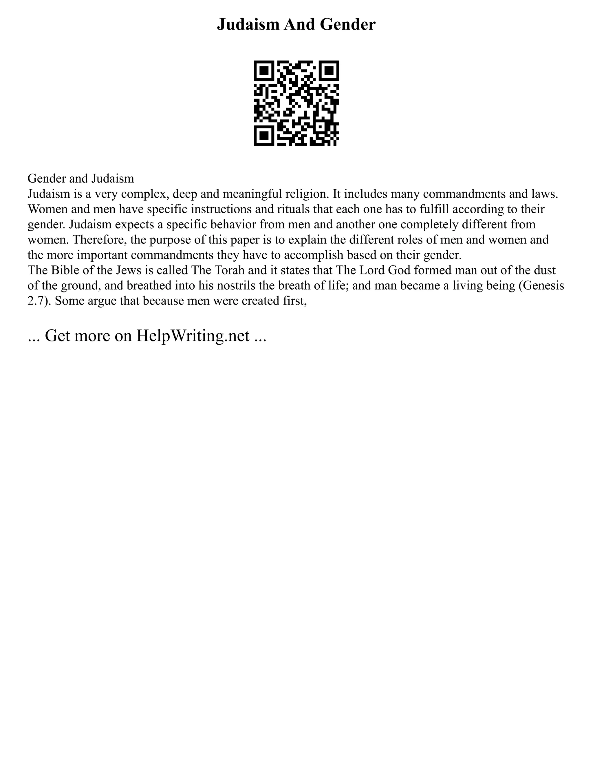 Judaism And Gender
Gender and Judaism
Judaism is a very complex, deep and meaningful religion. It includes many commandments and laws.
Women and men have specific instructions and rituals that each one has to fulfill according to their
gender. Judaism expects a specific behavior from men and another one completely different from
women. Therefore, the purpose of this paper is to explain the different roles of men and women and
the more important commandments they have to accomplish based on their gender.
The Bible of the Jews is called The Torah and it states that The Lord God formed man out of the dust
of the ground, and breathed into his nostrils the breath of life; and man became a living being (Genesis
2.7). Some argue that because men were created first,
... Get more on HelpWriting.net ...
 