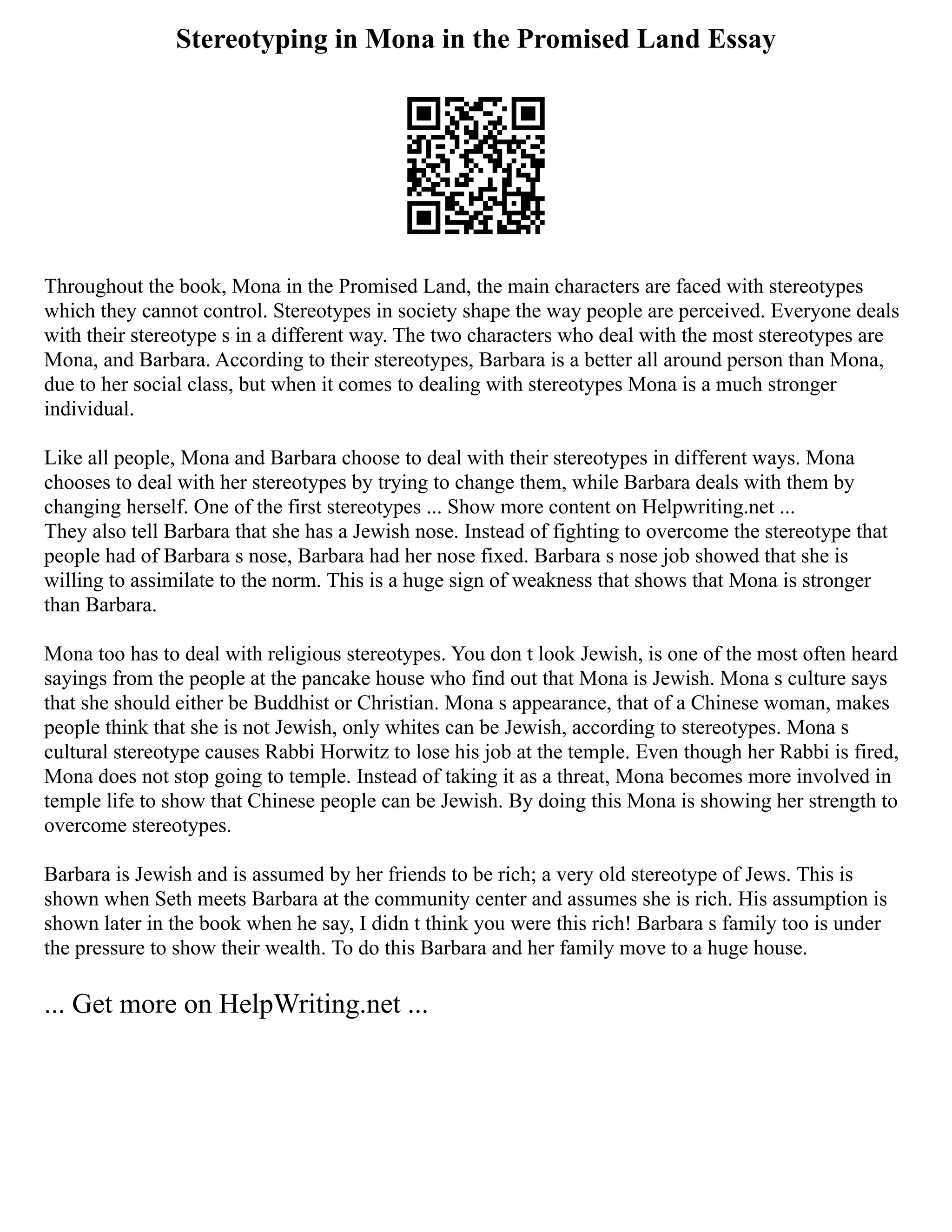 Stereotyping in Mona in the Promised Land Essay
Throughout the book, Mona in the Promised Land, the main characters are faced with stereotypes
which they cannot control. Stereotypes in society shape the way people are perceived. Everyone deals
with their stereotype s in a different way. The two characters who deal with the most stereotypes are
Mona, and Barbara. According to their stereotypes, Barbara is a better all around person than Mona,
due to her social class, but when it comes to dealing with stereotypes Mona is a much stronger
individual.
Like all people, Mona and Barbara choose to deal with their stereotypes in different ways. Mona
chooses to deal with her stereotypes by trying to change them, while Barbara deals with them by
changing herself. One of the first stereotypes ... Show more content on Helpwriting.net ...
They also tell Barbara that she has a Jewish nose. Instead of fighting to overcome the stereotype that
people had of Barbara s nose, Barbara had her nose fixed. Barbara s nose job showed that she is
willing to assimilate to the norm. This is a huge sign of weakness that shows that Mona is stronger
than Barbara.
Mona too has to deal with religious stereotypes. You don t look Jewish, is one of the most often heard
sayings from the people at the pancake house who find out that Mona is Jewish. Mona s culture says
that she should either be Buddhist or Christian. Mona s appearance, that of a Chinese woman, makes
people think that she is not Jewish, only whites can be Jewish, according to stereotypes. Mona s
cultural stereotype causes Rabbi Horwitz to lose his job at the temple. Even though her Rabbi is fired,
Mona does not stop going to temple. Instead of taking it as a threat, Mona becomes more involved in
temple life to show that Chinese people can be Jewish. By doing this Mona is showing her strength to
overcome stereotypes.
Barbara is Jewish and is assumed by her friends to be rich; a very old stereotype of Jews. This is
shown when Seth meets Barbara at the community center and assumes she is rich. His assumption is
shown later in the book when he say, I didn t think you were this rich! Barbara s family too is under
the pressure to show their wealth. To do this Barbara and her family move to a huge house.
... Get more on HelpWriting.net ...
 