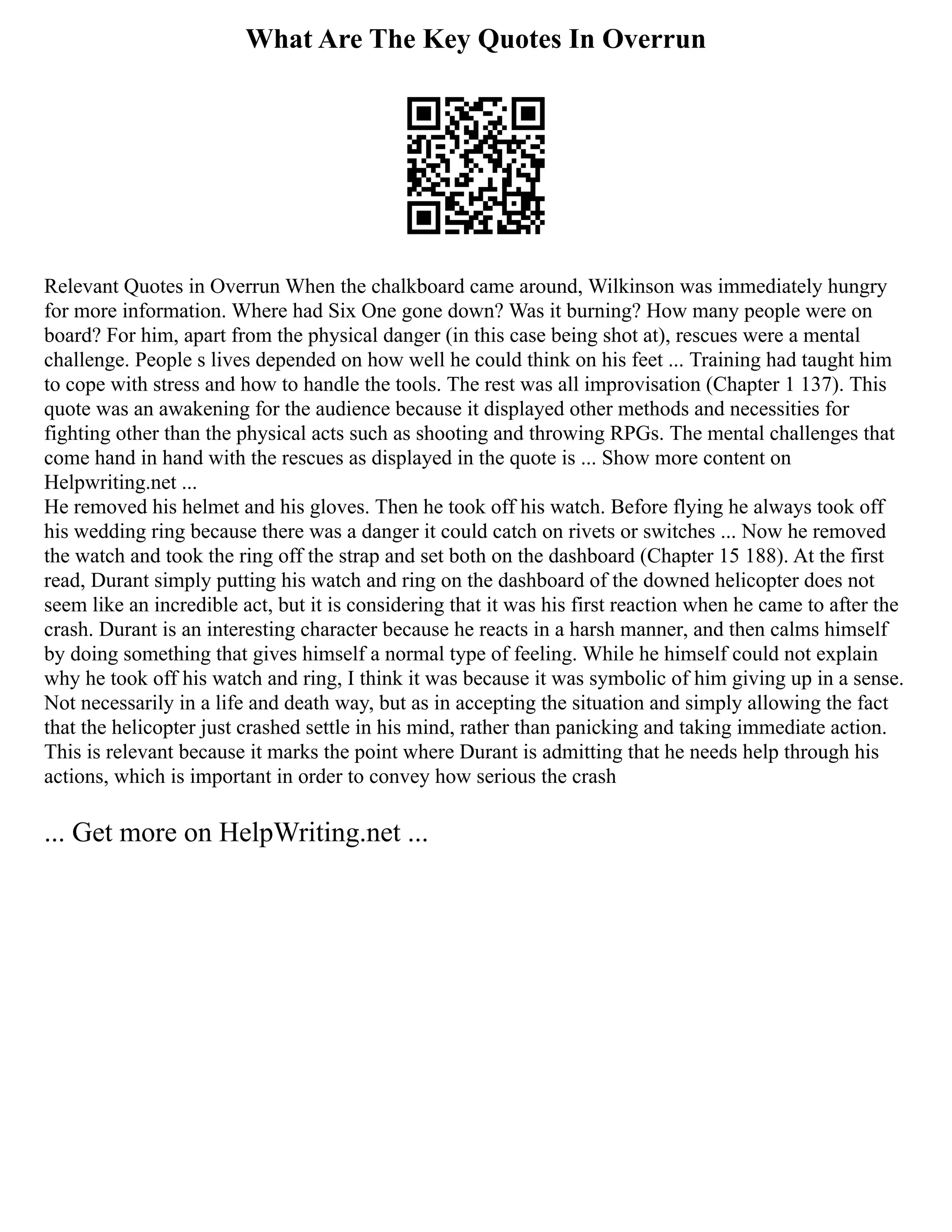 What Are The Key Quotes In Overrun
Relevant Quotes in Overrun When the chalkboard came around, Wilkinson was immediately hungry
for more information. Where had Six One gone down? Was it burning? How many people were on
board? For him, apart from the physical danger (in this case being shot at), rescues were a mental
challenge. People s lives depended on how well he could think on his feet ... Training had taught him
to cope with stress and how to handle the tools. The rest was all improvisation (Chapter 1 137). This
quote was an awakening for the audience because it displayed other methods and necessities for
fighting other than the physical acts such as shooting and throwing RPGs. The mental challenges that
come hand in hand with the rescues as displayed in the quote is ... Show more content on
Helpwriting.net ...
He removed his helmet and his gloves. Then he took off his watch. Before flying he always took off
his wedding ring because there was a danger it could catch on rivets or switches ... Now he removed
the watch and took the ring off the strap and set both on the dashboard (Chapter 15 188). At the first
read, Durant simply putting his watch and ring on the dashboard of the downed helicopter does not
seem like an incredible act, but it is considering that it was his first reaction when he came to after the
crash. Durant is an interesting character because he reacts in a harsh manner, and then calms himself
by doing something that gives himself a normal type of feeling. While he himself could not explain
why he took off his watch and ring, I think it was because it was symbolic of him giving up in a sense.
Not necessarily in a life and death way, but as in accepting the situation and simply allowing the fact
that the helicopter just crashed settle in his mind, rather than panicking and taking immediate action.
This is relevant because it marks the point where Durant is admitting that he needs help through his
actions, which is important in order to convey how serious the crash
... Get more on HelpWriting.net ...
 