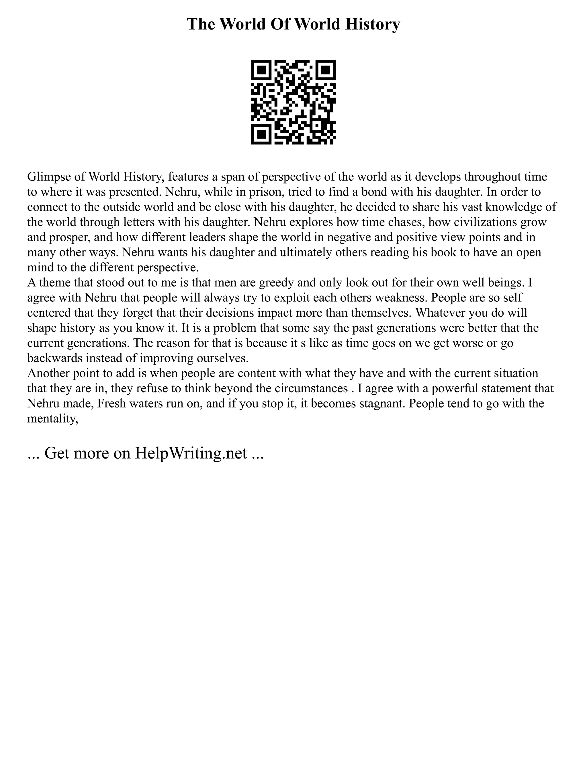 The World Of World History
Glimpse of World History, features a span of perspective of the world as it develops throughout time
to where it was presented. Nehru, while in prison, tried to find a bond with his daughter. In order to
connect to the outside world and be close with his daughter, he decided to share his vast knowledge of
the world through letters with his daughter. Nehru explores how time chases, how civilizations grow
and prosper, and how different leaders shape the world in negative and positive view points and in
many other ways. Nehru wants his daughter and ultimately others reading his book to have an open
mind to the different perspective.
A theme that stood out to me is that men are greedy and only look out for their own well beings. I
agree with Nehru that people will always try to exploit each others weakness. People are so self
centered that they forget that their decisions impact more than themselves. Whatever you do will
shape history as you know it. It is a problem that some say the past generations were better that the
current generations. The reason for that is because it s like as time goes on we get worse or go
backwards instead of improving ourselves.
Another point to add is when people are content with what they have and with the current situation
that they are in, they refuse to think beyond the circumstances . I agree with a powerful statement that
Nehru made, Fresh waters run on, and if you stop it, it becomes stagnant. People tend to go with the
mentality,
... Get more on HelpWriting.net ...
 