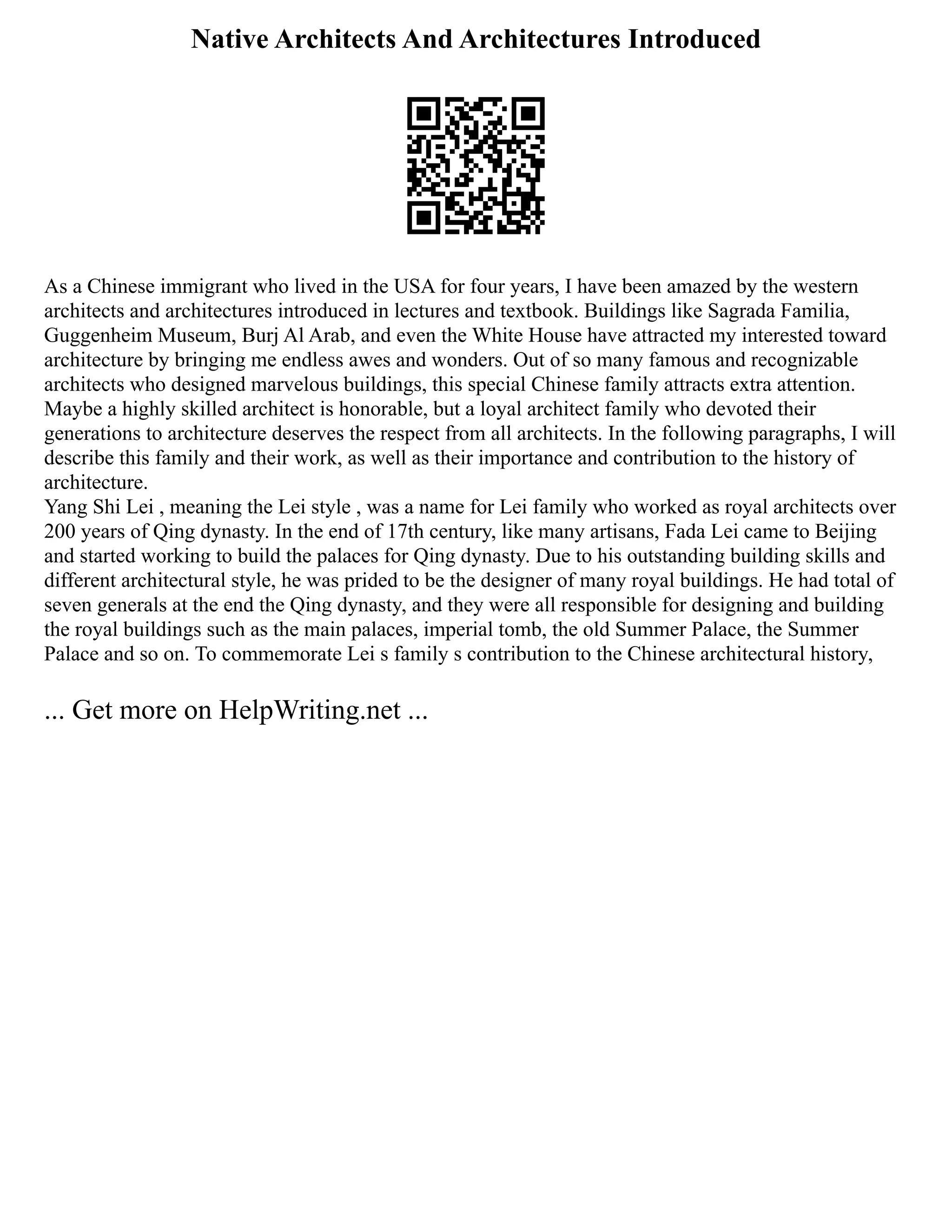 Native Architects And Architectures Introduced
As a Chinese immigrant who lived in the USA for four years, I have been amazed by the western
architects and architectures introduced in lectures and textbook. Buildings like Sagrada Familia,
Guggenheim Museum, Burj Al Arab, and even the White House have attracted my interested toward
architecture by bringing me endless awes and wonders. Out of so many famous and recognizable
architects who designed marvelous buildings, this special Chinese family attracts extra attention.
Maybe a highly skilled architect is honorable, but a loyal architect family who devoted their
generations to architecture deserves the respect from all architects. In the following paragraphs, I will
describe this family and their work, as well as their importance and contribution to the history of
architecture.
Yang Shi Lei , meaning the Lei style , was a name for Lei family who worked as royal architects over
200 years of Qing dynasty. In the end of 17th century, like many artisans, Fada Lei came to Beijing
and started working to build the palaces for Qing dynasty. Due to his outstanding building skills and
different architectural style, he was prided to be the designer of many royal buildings. He had total of
seven generals at the end the Qing dynasty, and they were all responsible for designing and building
the royal buildings such as the main palaces, imperial tomb, the old Summer Palace, the Summer
Palace and so on. To commemorate Lei s family s contribution to the Chinese architectural history,
... Get more on HelpWriting.net ...
 