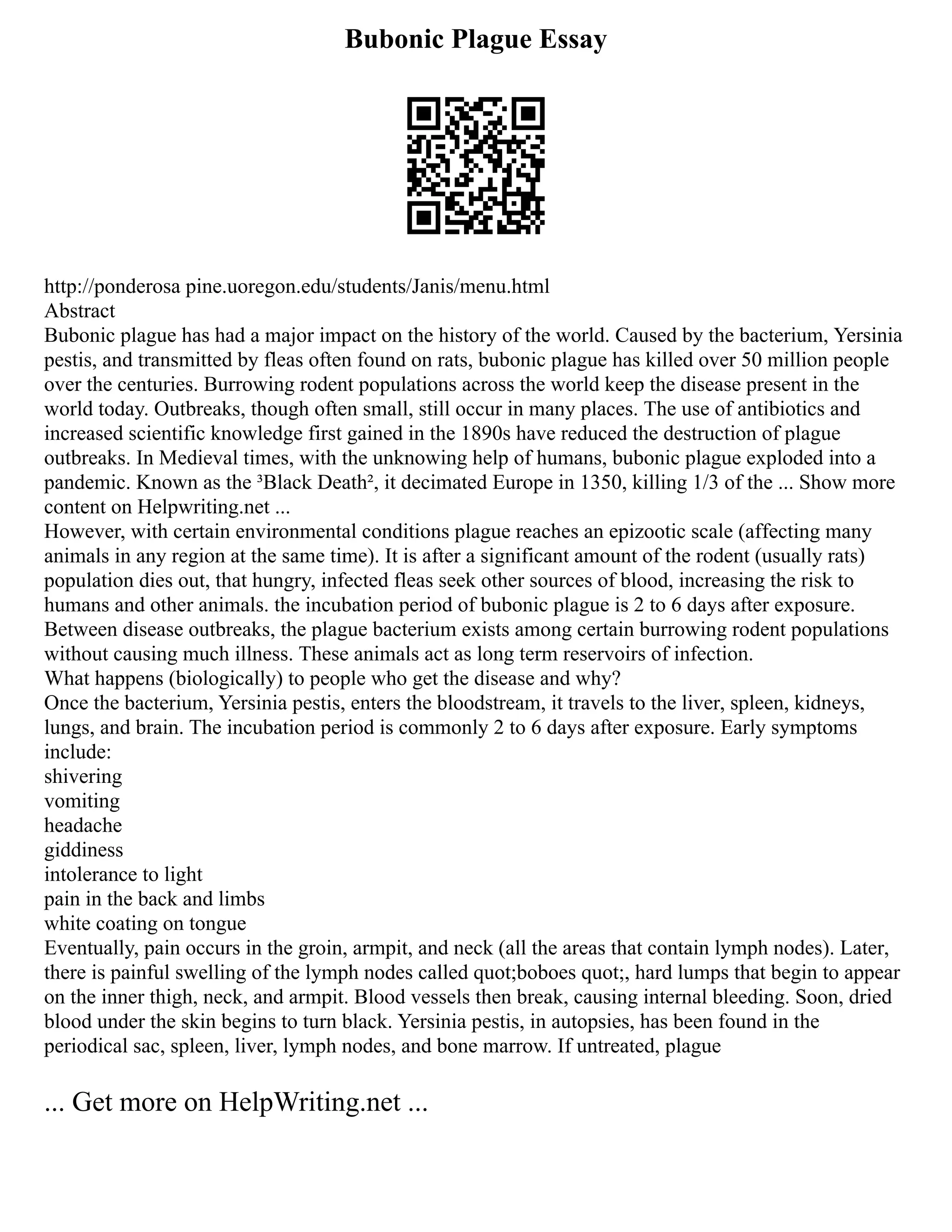 Bubonic Plague Essay
http://ponderosa pine.uoregon.edu/students/Janis/menu.html
Abstract
Bubonic plague has had a major impact on the history of the world. Caused by the bacterium, Yersinia
pestis, and transmitted by fleas often found on rats, bubonic plague has killed over 50 million people
over the centuries. Burrowing rodent populations across the world keep the disease present in the
world today. Outbreaks, though often small, still occur in many places. The use of antibiotics and
increased scientific knowledge first gained in the 1890s have reduced the destruction of plague
outbreaks. In Medieval times, with the unknowing help of humans, bubonic plague exploded into a
pandemic. Known as the ³Black Death², it decimated Europe in 1350, killing 1/3 of the ... Show more
content on Helpwriting.net ...
However, with certain environmental conditions plague reaches an epizootic scale (affecting many
animals in any region at the same time). It is after a significant amount of the rodent (usually rats)
population dies out, that hungry, infected fleas seek other sources of blood, increasing the risk to
humans and other animals. the incubation period of bubonic plague is 2 to 6 days after exposure.
Between disease outbreaks, the plague bacterium exists among certain burrowing rodent populations
without causing much illness. These animals act as long term reservoirs of infection.
What happens (biologically) to people who get the disease and why?
Once the bacterium, Yersinia pestis, enters the bloodstream, it travels to the liver, spleen, kidneys,
lungs, and brain. The incubation period is commonly 2 to 6 days after exposure. Early symptoms
include:
shivering
vomiting
headache
giddiness
intolerance to light
pain in the back and limbs
white coating on tongue
Eventually, pain occurs in the groin, armpit, and neck (all the areas that contain lymph nodes). Later,
there is painful swelling of the lymph nodes called quot;boboes quot;, hard lumps that begin to appear
on the inner thigh, neck, and armpit. Blood vessels then break, causing internal bleeding. Soon, dried
blood under the skin begins to turn black. Yersinia pestis, in autopsies, has been found in the
periodical sac, spleen, liver, lymph nodes, and bone marrow. If untreated, plague
... Get more on HelpWriting.net ...
 