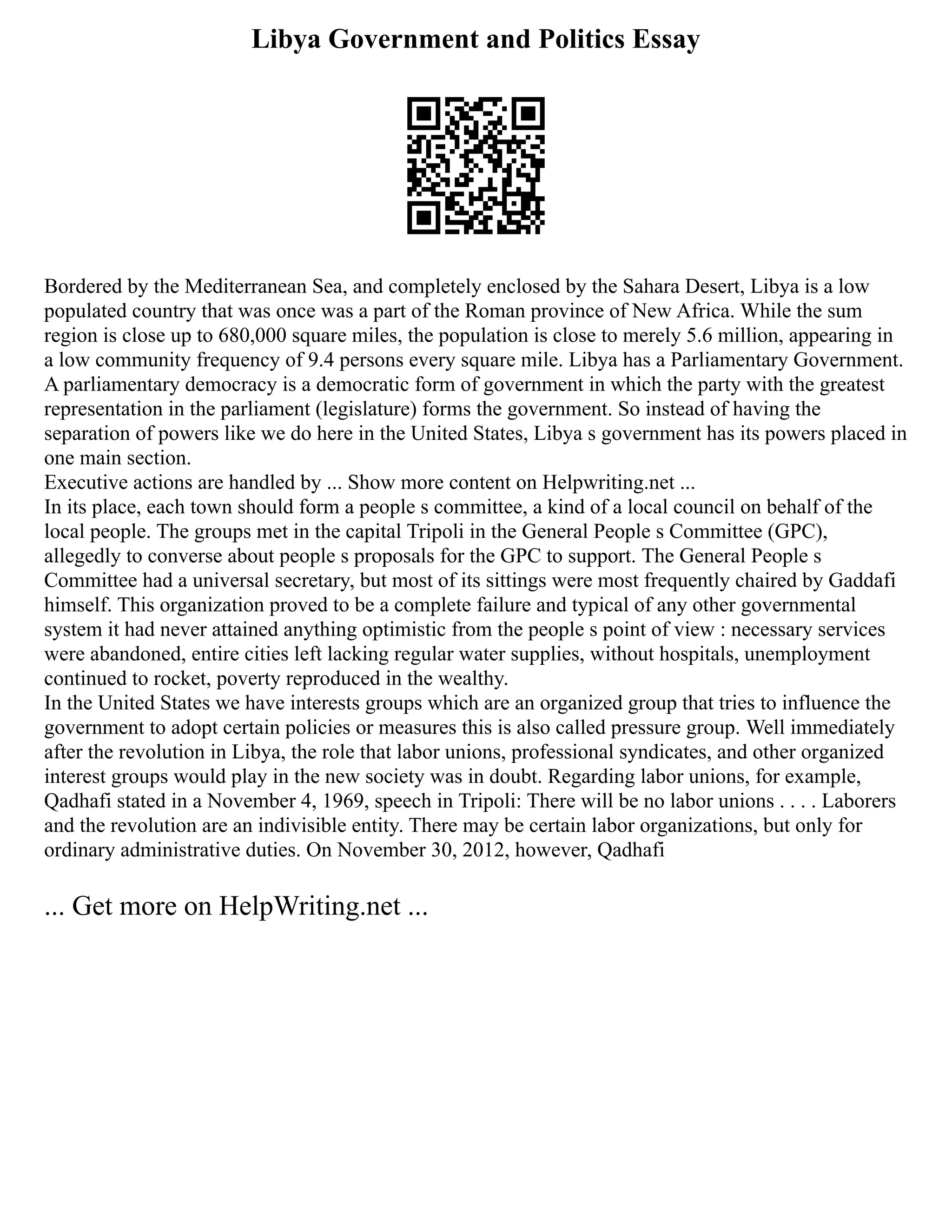 Libya Government and Politics Essay
Bordered by the Mediterranean Sea, and completely enclosed by the Sahara Desert, Libya is a low
populated country that was once was a part of the Roman province of New Africa. While the sum
region is close up to 680,000 square miles, the population is close to merely 5.6 million, appearing in
a low community frequency of 9.4 persons every square mile. Libya has a Parliamentary Government.
A parliamentary democracy is a democratic form of government in which the party with the greatest
representation in the parliament (legislature) forms the government. So instead of having the
separation of powers like we do here in the United States, Libya s government has its powers placed in
one main section.
Executive actions are handled by ... Show more content on Helpwriting.net ...
In its place, each town should form a people s committee, a kind of a local council on behalf of the
local people. The groups met in the capital Tripoli in the General People s Committee (GPC),
allegedly to converse about people s proposals for the GPC to support. The General People s
Committee had a universal secretary, but most of its sittings were most frequently chaired by Gaddafi
himself. This organization proved to be a complete failure and typical of any other governmental
system it had never attained anything optimistic from the people s point of view : necessary services
were abandoned, entire cities left lacking regular water supplies, without hospitals, unemployment
continued to rocket, poverty reproduced in the wealthy.
In the United States we have interests groups which are an organized group that tries to influence the
government to adopt certain policies or measures this is also called pressure group. Well immediately
after the revolution in Libya, the role that labor unions, professional syndicates, and other organized
interest groups would play in the new society was in doubt. Regarding labor unions, for example,
Qadhafi stated in a November 4, 1969, speech in Tripoli: There will be no labor unions . . . . Laborers
and the revolution are an indivisible entity. There may be certain labor organizations, but only for
ordinary administrative duties. On November 30, 2012, however, Qadhafi
... Get more on HelpWriting.net ...
 