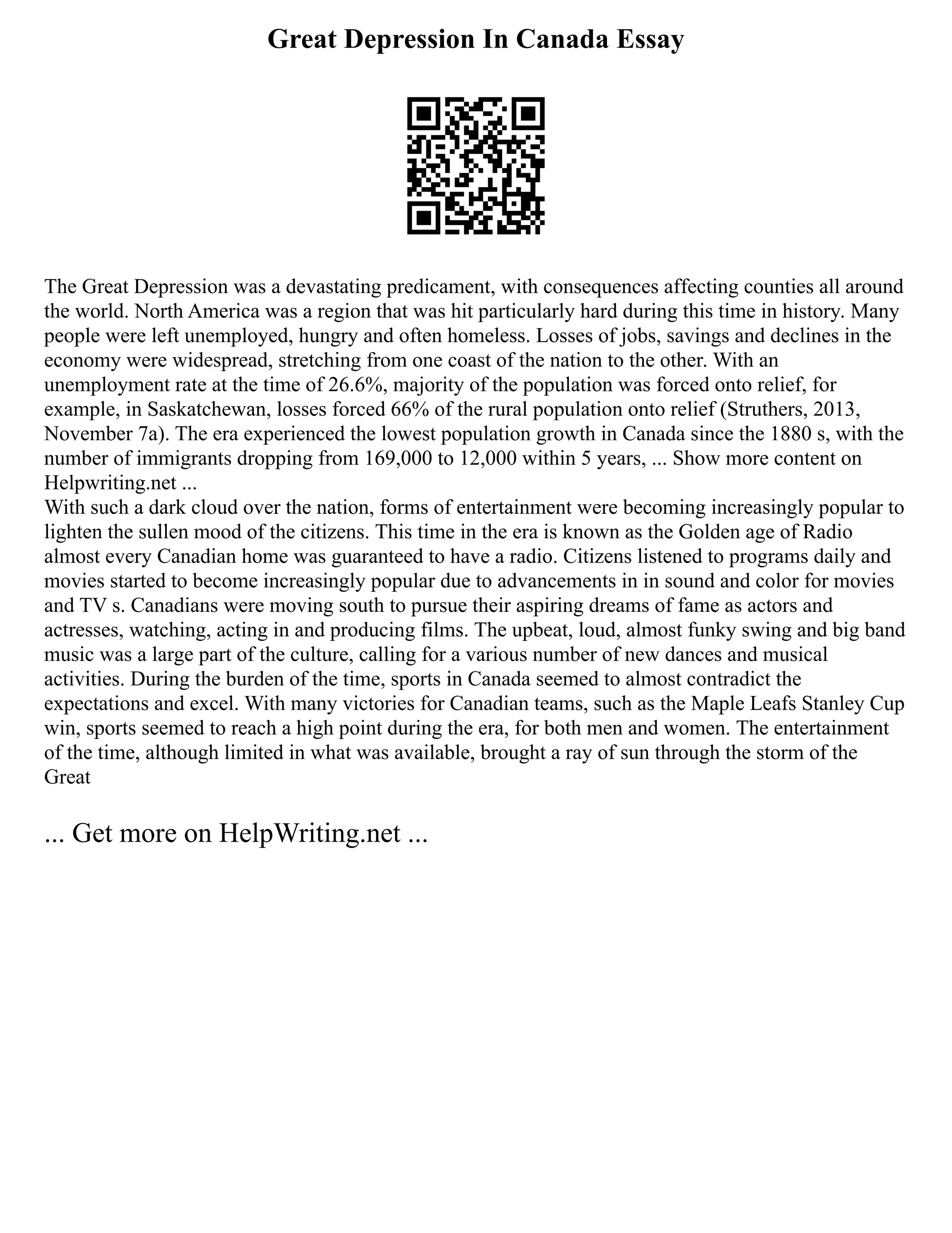 Great Depression In Canada Essay
The Great Depression was a devastating predicament, with consequences affecting counties all around
the world. North America was a region that was hit particularly hard during this time in history. Many
people were left unemployed, hungry and often homeless. Losses of jobs, savings and declines in the
economy were widespread, stretching from one coast of the nation to the other. With an
unemployment rate at the time of 26.6%, majority of the population was forced onto relief, for
example, in Saskatchewan, losses forced 66% of the rural population onto relief (Struthers, 2013,
November 7a). The era experienced the lowest population growth in Canada since the 1880 s, with the
number of immigrants dropping from 169,000 to 12,000 within 5 years, ... Show more content on
Helpwriting.net ...
With such a dark cloud over the nation, forms of entertainment were becoming increasingly popular to
lighten the sullen mood of the citizens. This time in the era is known as the Golden age of Radio
almost every Canadian home was guaranteed to have a radio. Citizens listened to programs daily and
movies started to become increasingly popular due to advancements in in sound and color for movies
and TV s. Canadians were moving south to pursue their aspiring dreams of fame as actors and
actresses, watching, acting in and producing films. The upbeat, loud, almost funky swing and big band
music was a large part of the culture, calling for a various number of new dances and musical
activities. During the burden of the time, sports in Canada seemed to almost contradict the
expectations and excel. With many victories for Canadian teams, such as the Maple Leafs Stanley Cup
win, sports seemed to reach a high point during the era, for both men and women. The entertainment
of the time, although limited in what was available, brought a ray of sun through the storm of the
Great
... Get more on HelpWriting.net ...
 