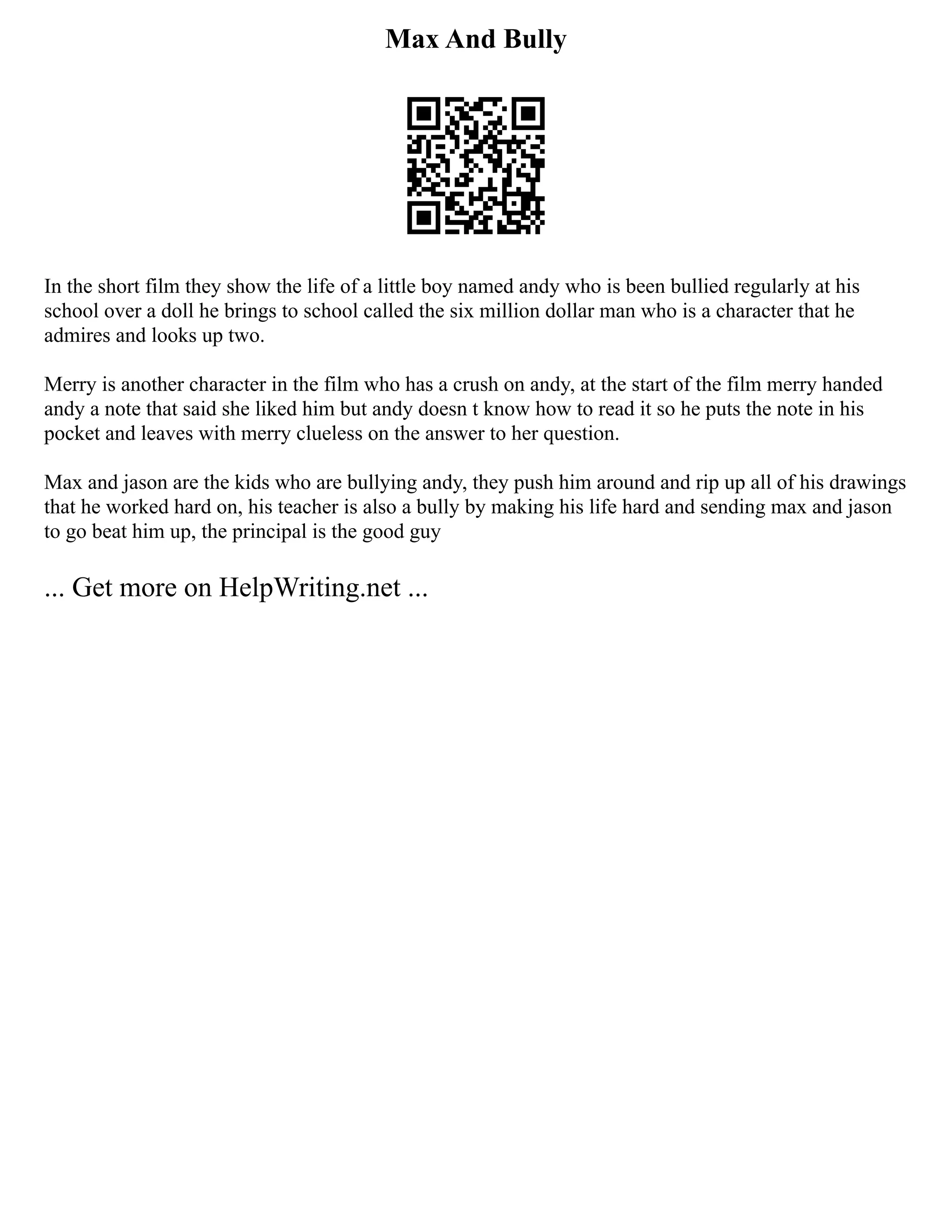 Max And Bully
In the short film they show the life of a little boy named andy who is been bullied regularly at his
school over a doll he brings to school called the six million dollar man who is a character that he
admires and looks up two.
Merry is another character in the film who has a crush on andy, at the start of the film merry handed
andy a note that said she liked him but andy doesn t know how to read it so he puts the note in his
pocket and leaves with merry clueless on the answer to her question.
Max and jason are the kids who are bullying andy, they push him around and rip up all of his drawings
that he worked hard on, his teacher is also a bully by making his life hard and sending max and jason
to go beat him up, the principal is the good guy
... Get more on HelpWriting.net ...
 
