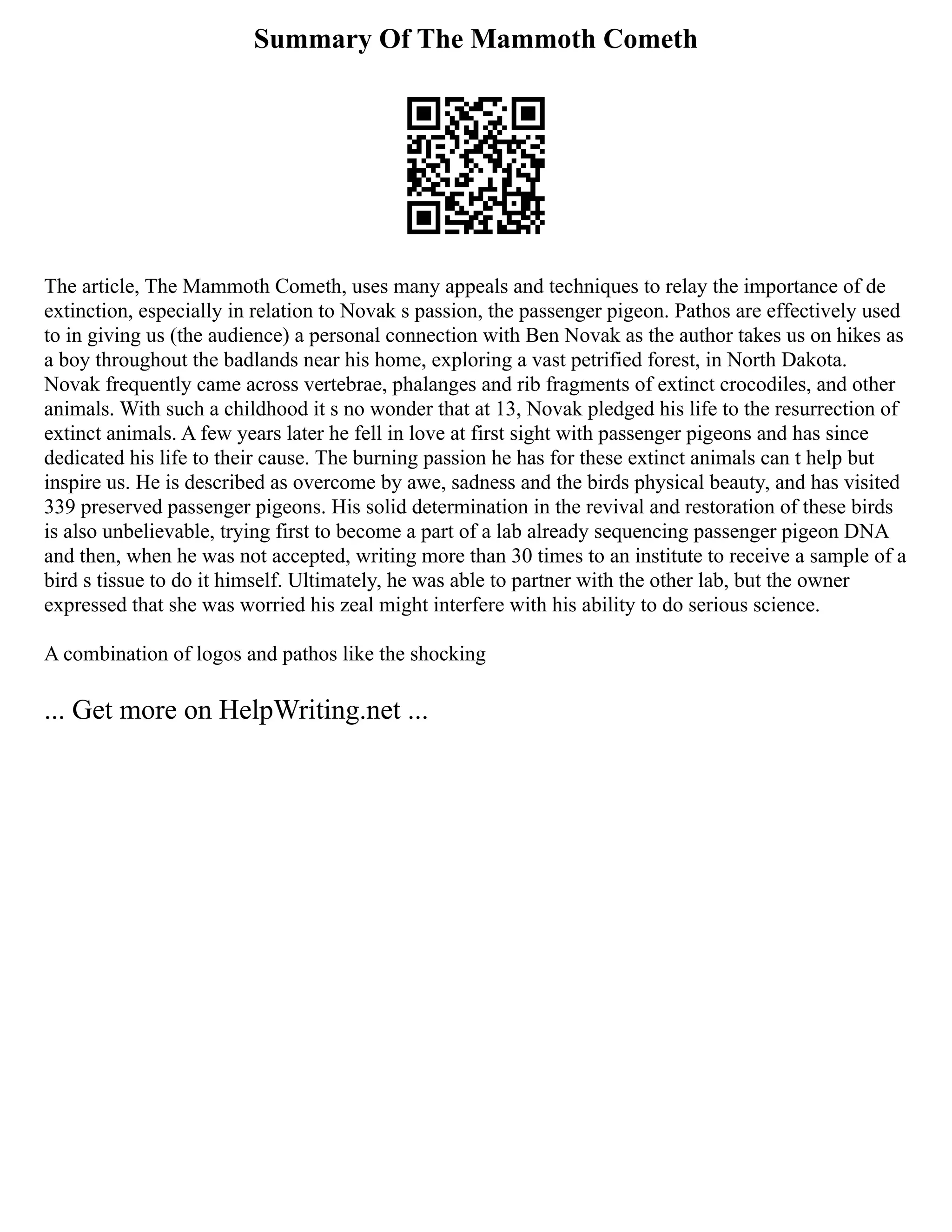 Summary Of The Mammoth Cometh
The article, The Mammoth Cometh, uses many appeals and techniques to relay the importance of de
extinction, especially in relation to Novak s passion, the passenger pigeon. Pathos are effectively used
to in giving us (the audience) a personal connection with Ben Novak as the author takes us on hikes as
a boy throughout the badlands near his home, exploring a vast petrified forest, in North Dakota.
Novak frequently came across vertebrae, phalanges and rib fragments of extinct crocodiles, and other
animals. With such a childhood it s no wonder that at 13, Novak pledged his life to the resurrection of
extinct animals. A few years later he fell in love at first sight with passenger pigeons and has since
dedicated his life to their cause. The burning passion he has for these extinct animals can t help but
inspire us. He is described as overcome by awe, sadness and the birds physical beauty, and has visited
339 preserved passenger pigeons. His solid determination in the revival and restoration of these birds
is also unbelievable, trying first to become a part of a lab already sequencing passenger pigeon DNA
and then, when he was not accepted, writing more than 30 times to an institute to receive a sample of a
bird s tissue to do it himself. Ultimately, he was able to partner with the other lab, but the owner
expressed that she was worried his zeal might interfere with his ability to do serious science.
A combination of logos and pathos like the shocking
... Get more on HelpWriting.net ...
 