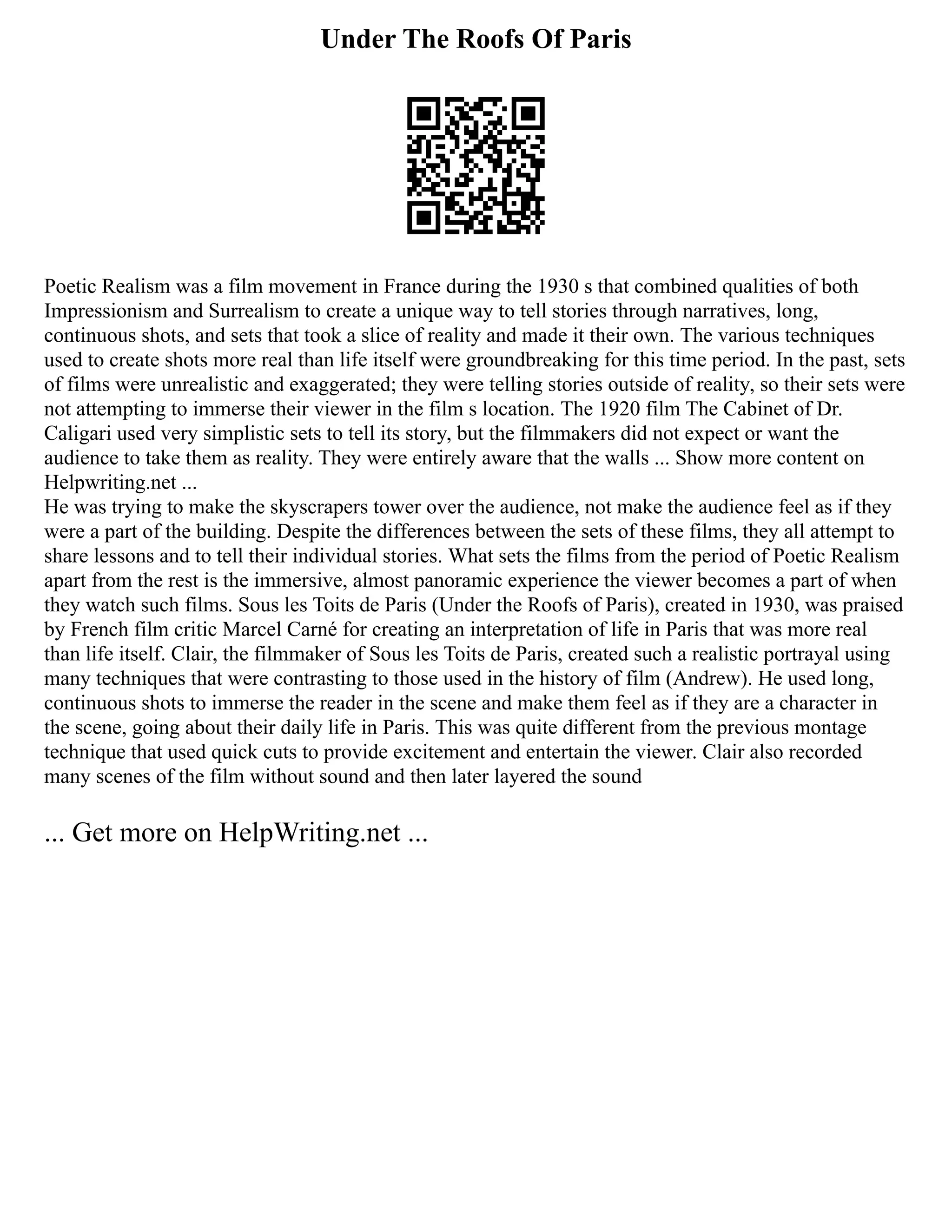 Under The Roofs Of Paris
Poetic Realism was a film movement in France during the 1930 s that combined qualities of both
Impressionism and Surrealism to create a unique way to tell stories through narratives, long,
continuous shots, and sets that took a slice of reality and made it their own. The various techniques
used to create shots more real than life itself were groundbreaking for this time period. In the past, sets
of films were unrealistic and exaggerated; they were telling stories outside of reality, so their sets were
not attempting to immerse their viewer in the film s location. The 1920 film The Cabinet of Dr.
Caligari used very simplistic sets to tell its story, but the filmmakers did not expect or want the
audience to take them as reality. They were entirely aware that the walls ... Show more content on
Helpwriting.net ...
He was trying to make the skyscrapers tower over the audience, not make the audience feel as if they
were a part of the building. Despite the differences between the sets of these films, they all attempt to
share lessons and to tell their individual stories. What sets the films from the period of Poetic Realism
apart from the rest is the immersive, almost panoramic experience the viewer becomes a part of when
they watch such films. Sous les Toits de Paris (Under the Roofs of Paris), created in 1930, was praised
by French film critic Marcel Carné for creating an interpretation of life in Paris that was more real
than life itself. Clair, the filmmaker of Sous les Toits de Paris, created such a realistic portrayal using
many techniques that were contrasting to those used in the history of film (Andrew). He used long,
continuous shots to immerse the reader in the scene and make them feel as if they are a character in
the scene, going about their daily life in Paris. This was quite different from the previous montage
technique that used quick cuts to provide excitement and entertain the viewer. Clair also recorded
many scenes of the film without sound and then later layered the sound
... Get more on HelpWriting.net ...
 