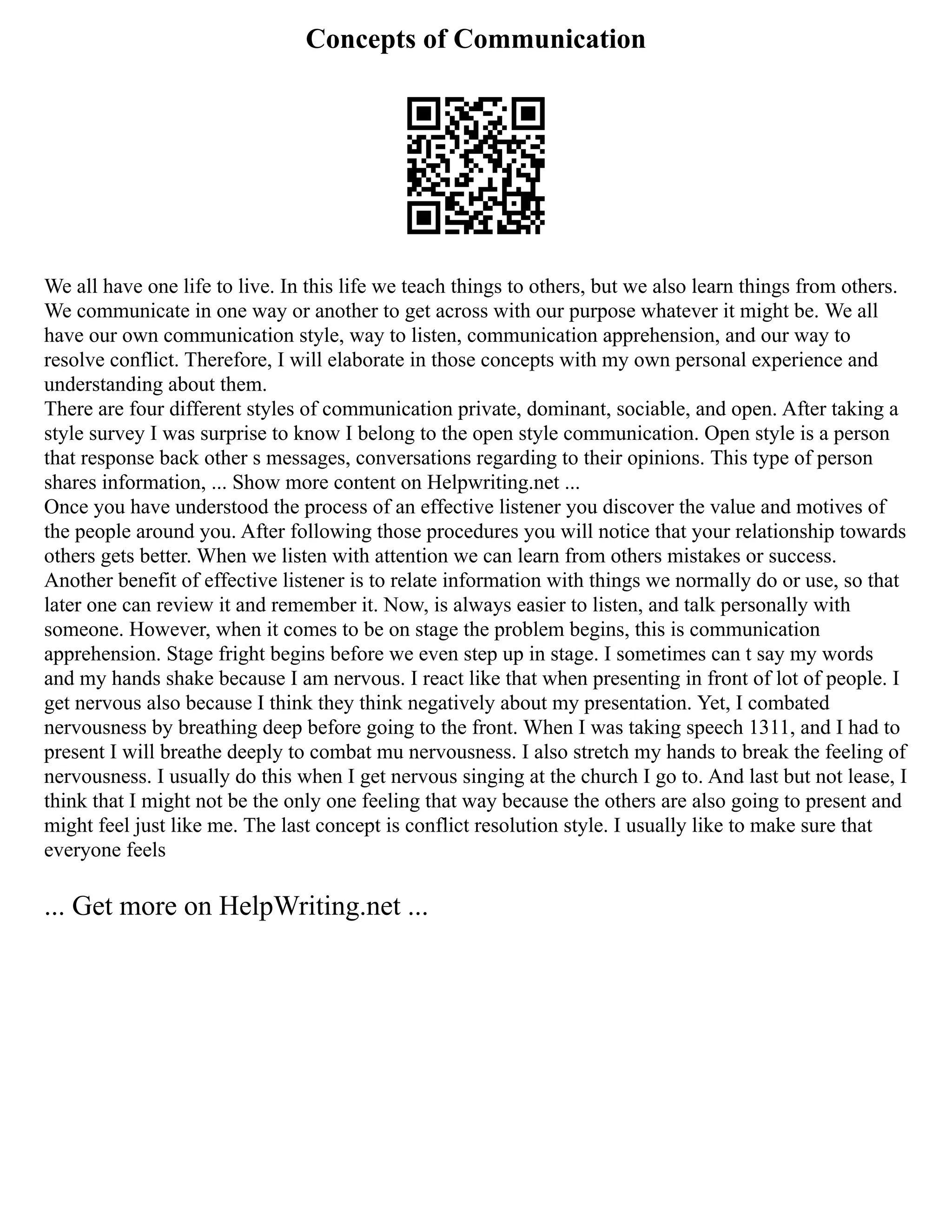 Concepts of Communication
We all have one life to live. In this life we teach things to others, but we also learn things from others.
We communicate in one way or another to get across with our purpose whatever it might be. We all
have our own communication style, way to listen, communication apprehension, and our way to
resolve conflict. Therefore, I will elaborate in those concepts with my own personal experience and
understanding about them.
There are four different styles of communication private, dominant, sociable, and open. After taking a
style survey I was surprise to know I belong to the open style communication. Open style is a person
that response back other s messages, conversations regarding to their opinions. This type of person
shares information, ... Show more content on Helpwriting.net ...
Once you have understood the process of an effective listener you discover the value and motives of
the people around you. After following those procedures you will notice that your relationship towards
others gets better. When we listen with attention we can learn from others mistakes or success.
Another benefit of effective listener is to relate information with things we normally do or use, so that
later one can review it and remember it. Now, is always easier to listen, and talk personally with
someone. However, when it comes to be on stage the problem begins, this is communication
apprehension. Stage fright begins before we even step up in stage. I sometimes can t say my words
and my hands shake because I am nervous. I react like that when presenting in front of lot of people. I
get nervous also because I think they think negatively about my presentation. Yet, I combated
nervousness by breathing deep before going to the front. When I was taking speech 1311, and I had to
present I will breathe deeply to combat mu nervousness. I also stretch my hands to break the feeling of
nervousness. I usually do this when I get nervous singing at the church I go to. And last but not lease, I
think that I might not be the only one feeling that way because the others are also going to present and
might feel just like me. The last concept is conflict resolution style. I usually like to make sure that
everyone feels
... Get more on HelpWriting.net ...
 