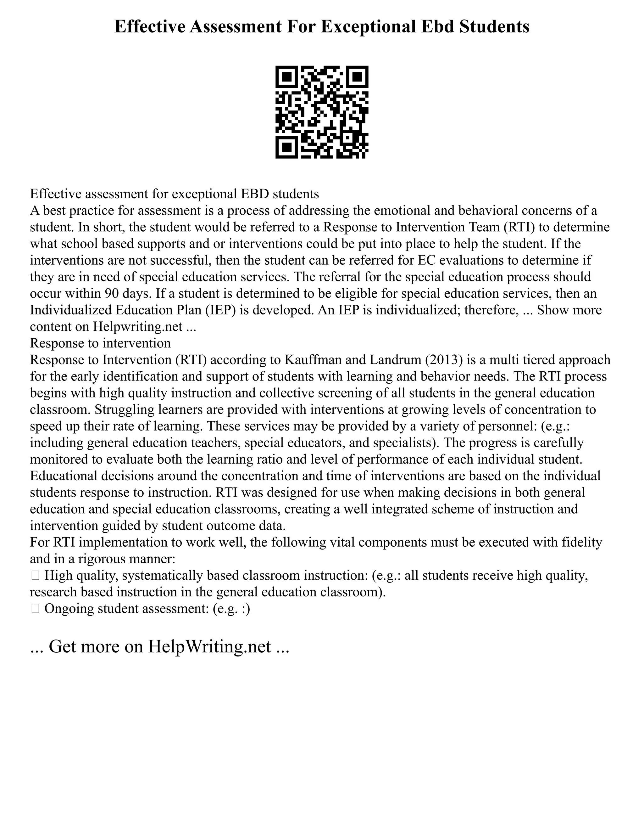 Effective Assessment For Exceptional Ebd Students
Effective assessment for exceptional EBD students
A best practice for assessment is a process of addressing the emotional and behavioral concerns of a
student. In short, the student would be referred to a Response to Intervention Team (RTI) to determine
what school based supports and or interventions could be put into place to help the student. If the
interventions are not successful, then the student can be referred for EC evaluations to determine if
they are in need of special education services. The referral for the special education process should
occur within 90 days. If a student is determined to be eligible for special education services, then an
Individualized Education Plan (IEP) is developed. An IEP is individualized; therefore, ... Show more
content on Helpwriting.net ...
Response to intervention
Response to Intervention (RTI) according to Kauffman and Landrum (2013) is a multi tiered approach
for the early identification and support of students with learning and behavior needs. The RTI process
begins with high quality instruction and collective screening of all students in the general education
classroom. Struggling learners are provided with interventions at growing levels of concentration to
speed up their rate of learning. These services may be provided by a variety of personnel: (e.g.:
including general education teachers, special educators, and specialists). The progress is carefully
monitored to evaluate both the learning ratio and level of performance of each individual student.
Educational decisions around the concentration and time of interventions are based on the individual
students response to instruction. RTI was designed for use when making decisions in both general
education and special education classrooms, creating a well integrated scheme of instruction and
intervention guided by student outcome data.
For RTI implementation to work well, the following vital components must be executed with fidelity
and in a rigorous manner:
 High quality, systematically based classroom instruction: (e.g.: all students receive high quality,
research based instruction in the general education classroom).
 Ongoing student assessment: (e.g. :)
... Get more on HelpWriting.net ...
 