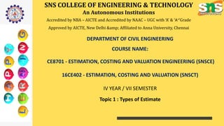 SNS COLLEGE OF ENGINEERING & TECHNOLOGY
An Autonomous Institutions
Accredited by NBA – AICTE and Accredited by NAAC – UGC with ‘A’ & ‘A+’Grade
Approved by AICTE, New Delhi &amp; Affiliated to Anna University, Chennai
DEPARTMENT OF CIVIL ENGINEERING
COURSE NAME:
CE8701 - ESTIMATION, COSTING AND VALUATION ENGINEERING (SNSCE)
16CE402 - ESTIMATION, COSTING AND VALUATION (SNSCT)
IV YEAR / VII SEMESTER
Topic 1 : Types of Estimate
 