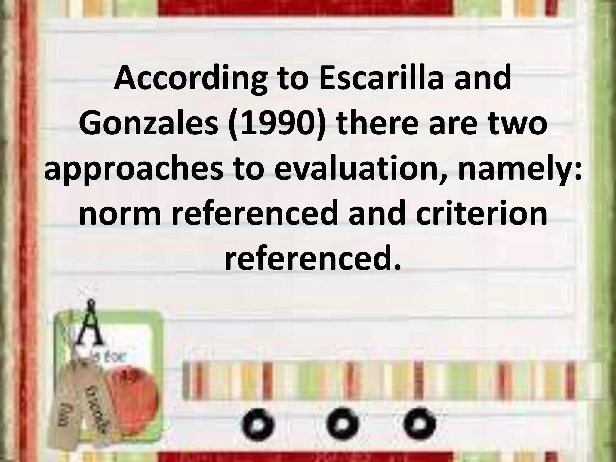 According to Escarilla and
Gonzales (1990) there are two
approaches to evaluation, namely:
norm referenced and criterion
referenced.
 