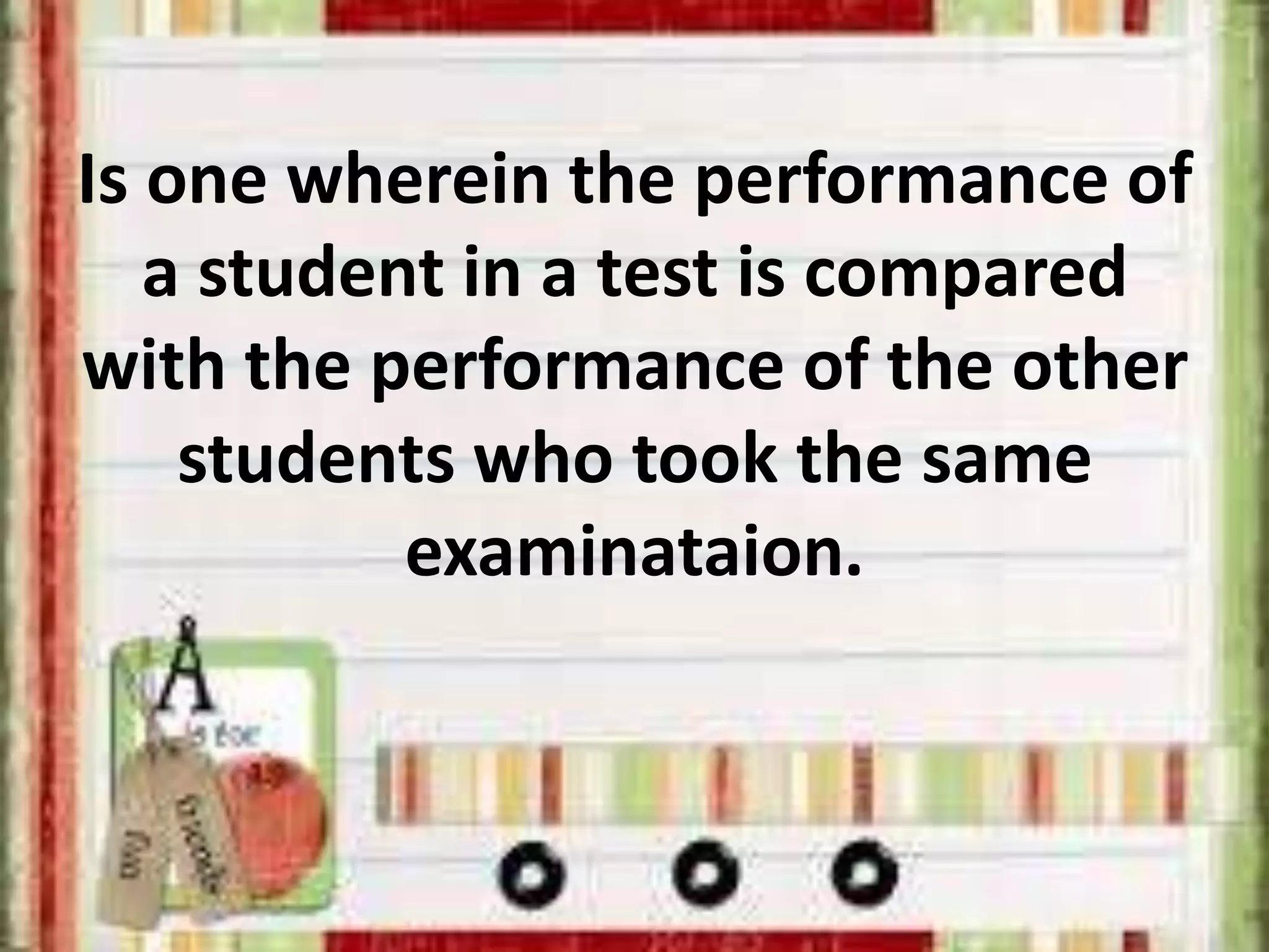 Is one wherein the performance of
a student in a test is compared
with the performance of the other
students who took the same
examinataion.
 
