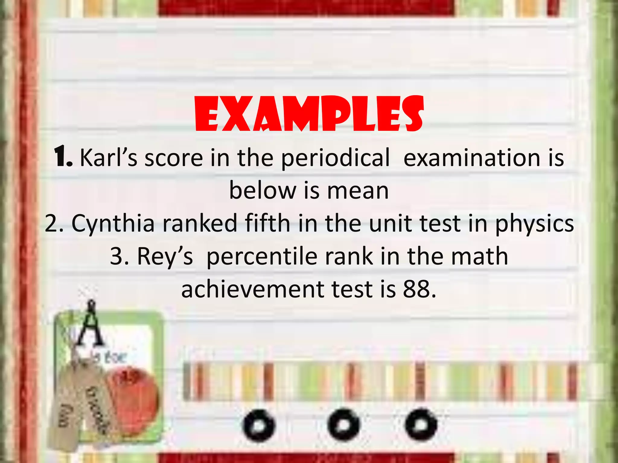Examples
1. Karl’s score in the periodical examination is
below is mean
2. Cynthia ranked fifth in the unit test in physics
3. Rey’s percentile rank in the math
achievement test is 88.
 