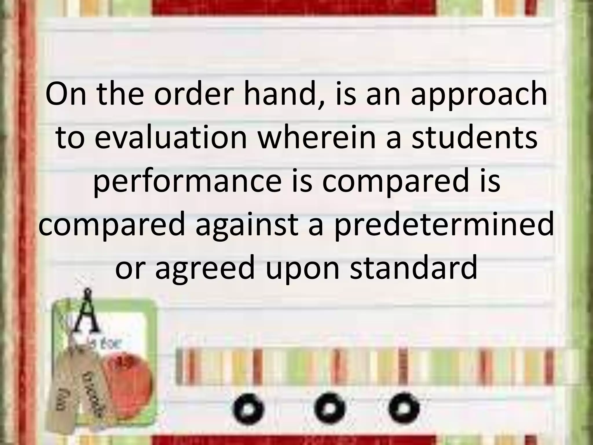 On the order hand, is an approach
to evaluation wherein a students
performance is compared is
compared against a predetermined
or agreed upon standard
 