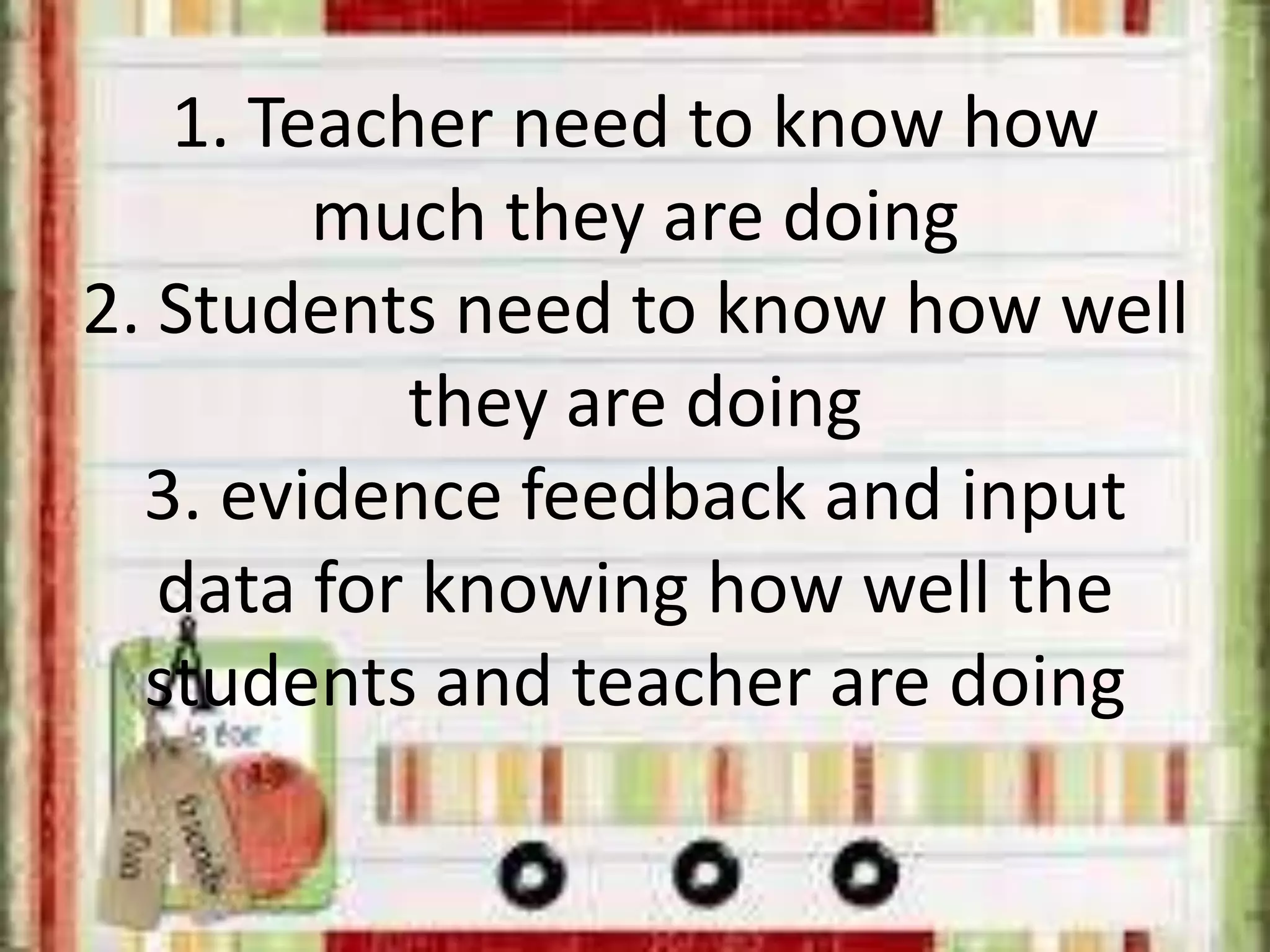 1. Teacher need to know how
much they are doing
2. Students need to know how well
they are doing
3. evidence feedback and input
data for knowing how well the
students and teacher are doing
 