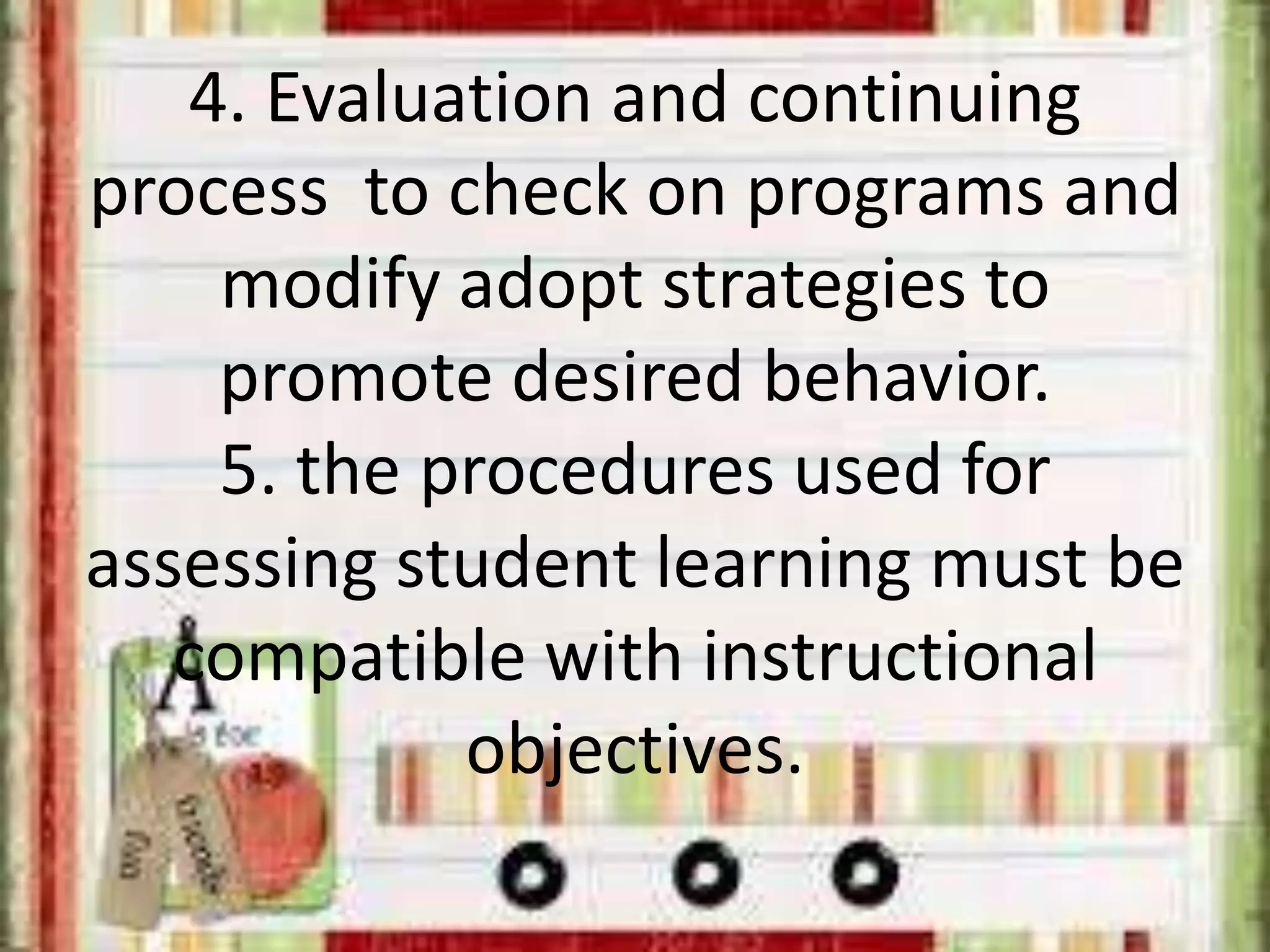 4. Evaluation and continuing
process to check on programs and
modify adopt strategies to
promote desired behavior.
5. the procedures used for
assessing student learning must be
compatible with instructional
objectives.
 