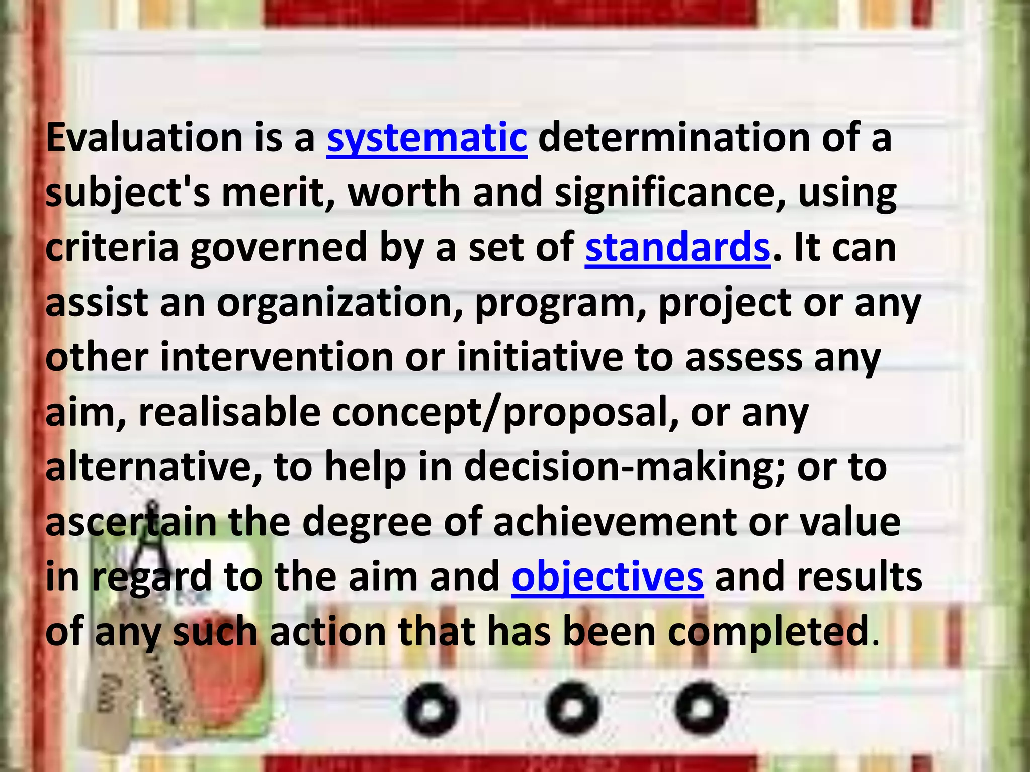 Evaluation is a systematic determination of a
subject's merit, worth and significance, using
criteria governed by a set of standards. It can
assist an organization, program, project or any
other intervention or initiative to assess any
aim, realisable concept/proposal, or any
alternative, to help in decision-making; or to
ascertain the degree of achievement or value
in regard to the aim and objectives and results
of any such action that has been completed.
 
