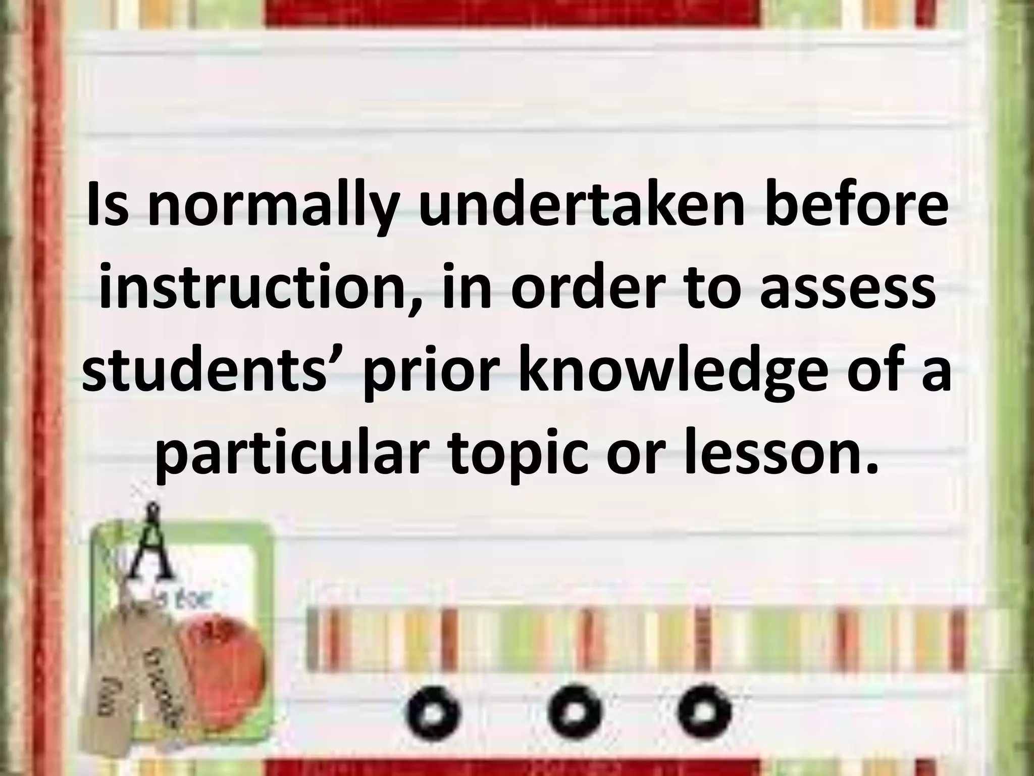 Is normally undertaken before
instruction, in order to assess
students’ prior knowledge of a
particular topic or lesson.
 