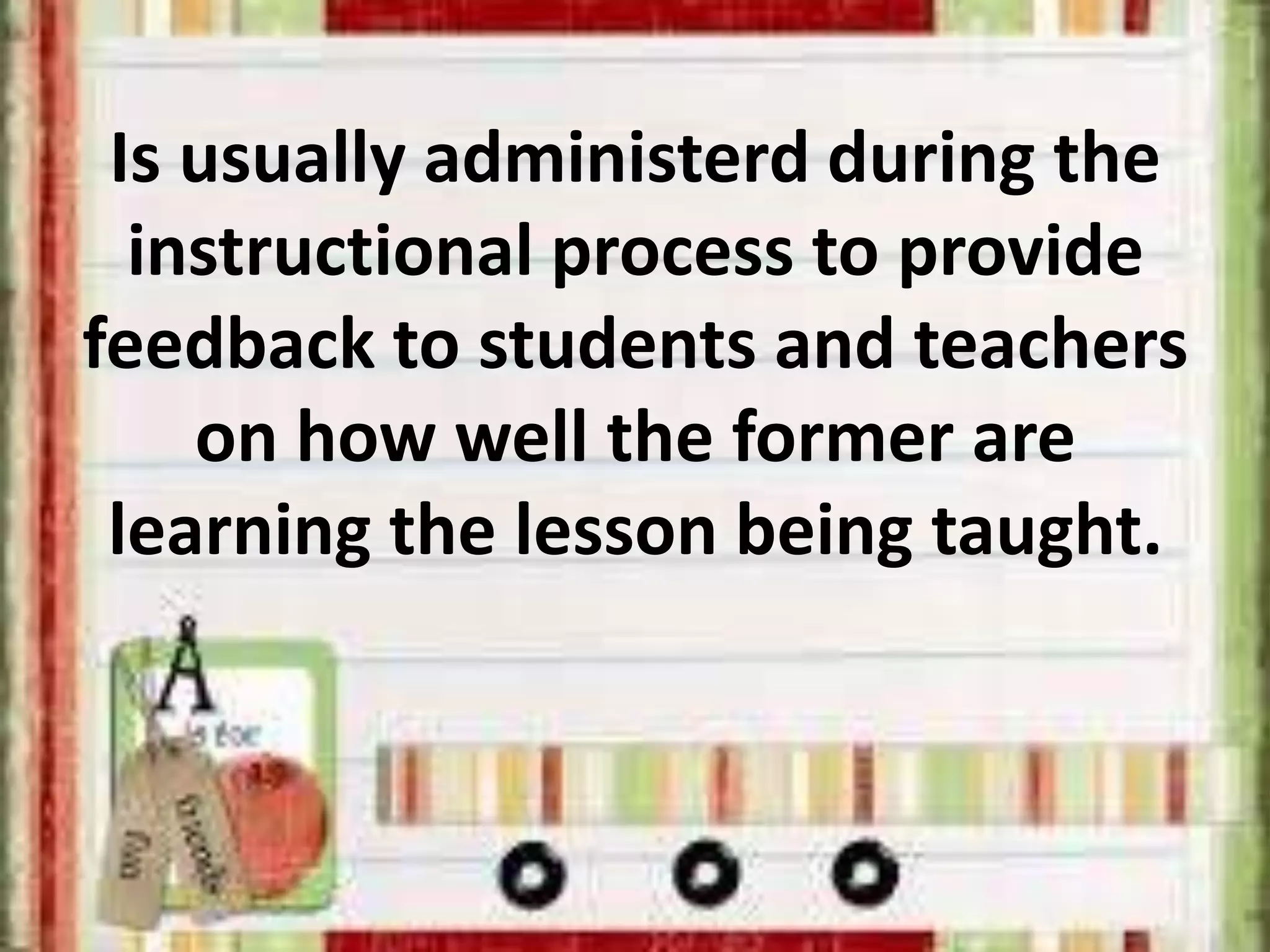 Is usually administerd during the
instructional process to provide
feedback to students and teachers
on how well the former are
learning the lesson being taught.
 