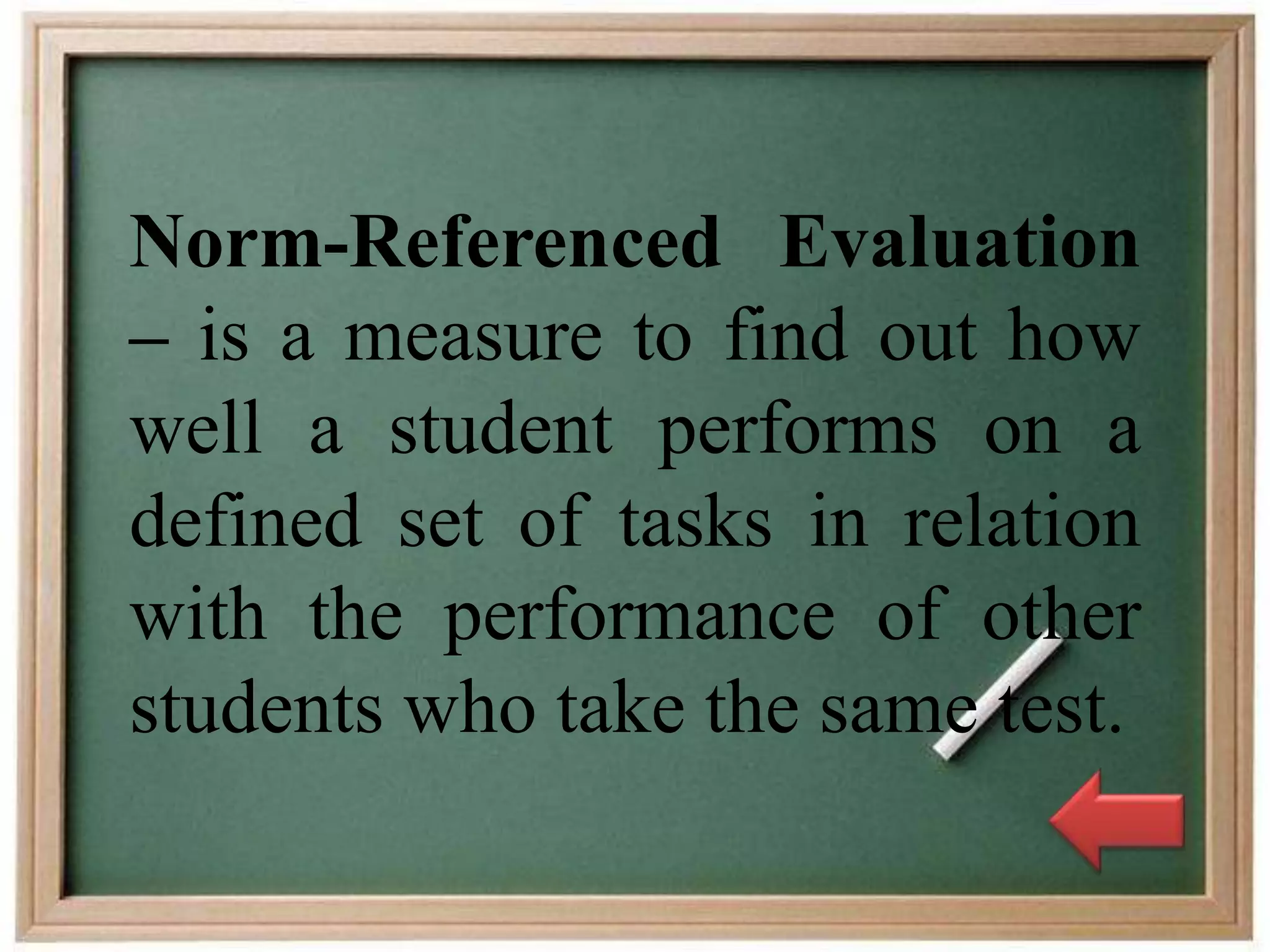 Norm-Referenced Evaluation
– is a measure to find out how
well a student performs on a
defined set of tasks in relation
with the performance of other
students who take the same test.