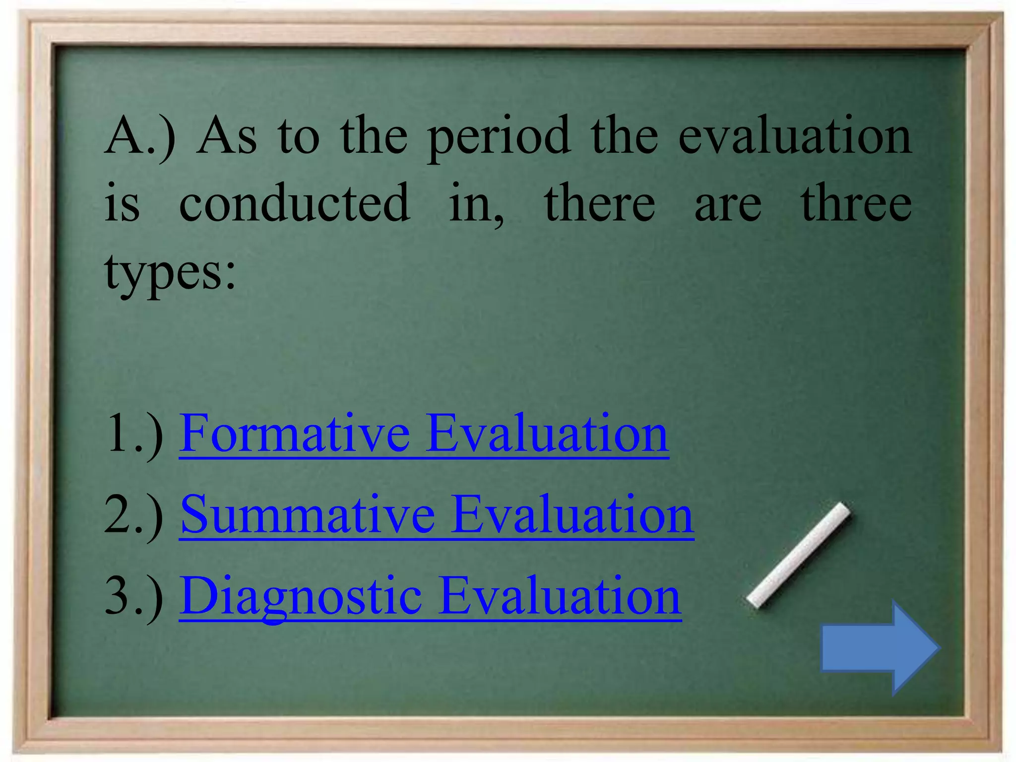 A.) As to the period the evaluation
is conducted in, there are three
types:
1.) Formative Evaluation
2.) Summative Evaluation
3.) Diagnostic Evaluation