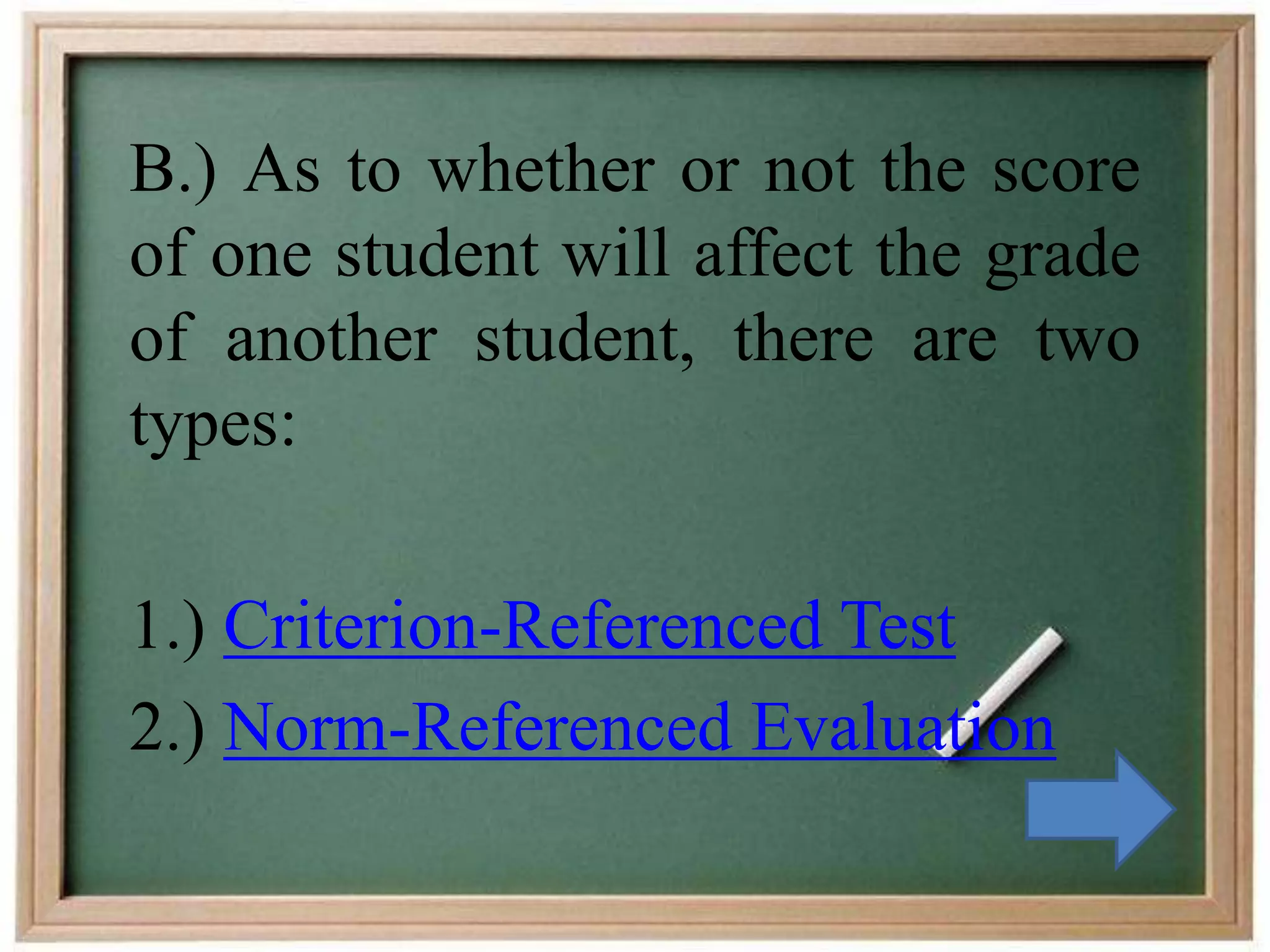 B.) As to whether or not the score
of one student will affect the grade
of another student, there are two
types:
1.) Criterion-Referenced Test
2.) Norm-Referenced Evaluation